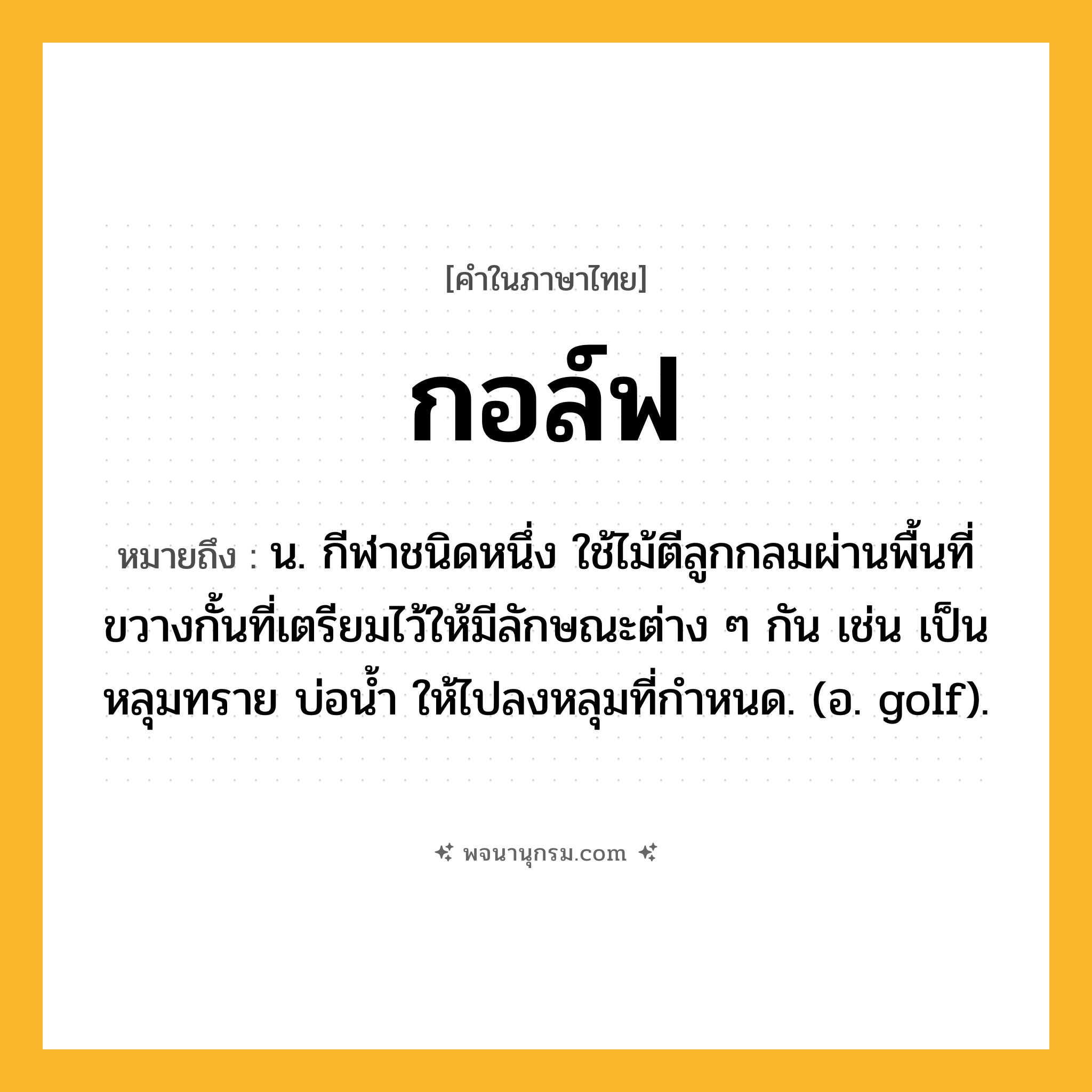 กอล์ฟ ความหมาย หมายถึงอะไร?, คำในภาษาไทย กอล์ฟ หมายถึง น. กีฬาชนิดหนึ่ง ใช้ไม้ตีลูกกลมผ่านพื้นที่ขวางกั้นที่เตรียมไว้ให้มีลักษณะต่าง ๆ กัน เช่น เป็นหลุมทราย บ่อนํ้า ให้ไปลงหลุมที่กําหนด. (อ. golf).