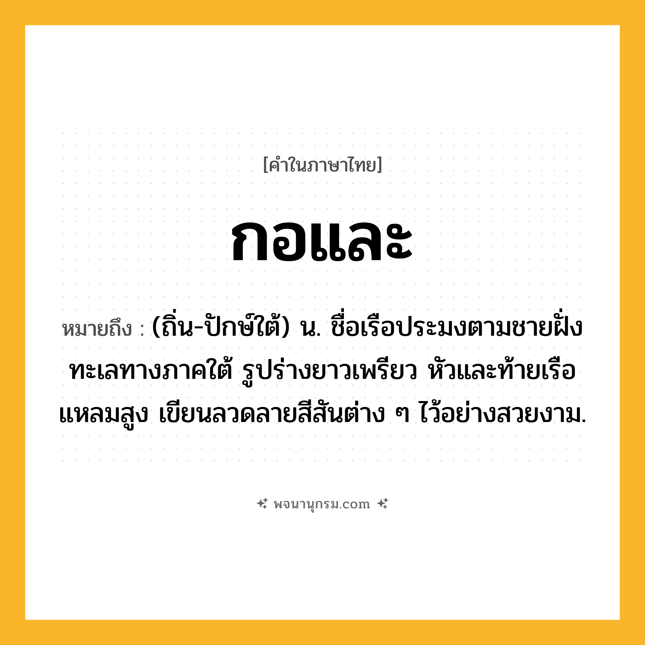 กอและ ความหมาย หมายถึงอะไร?, คำในภาษาไทย กอและ หมายถึง (ถิ่น-ปักษ์ใต้) น. ชื่อเรือประมงตามชายฝั่งทะเลทางภาคใต้ รูปร่างยาวเพรียว หัวและท้ายเรือแหลมสูง เขียนลวดลายสีสันต่าง ๆ ไว้อย่างสวยงาม.