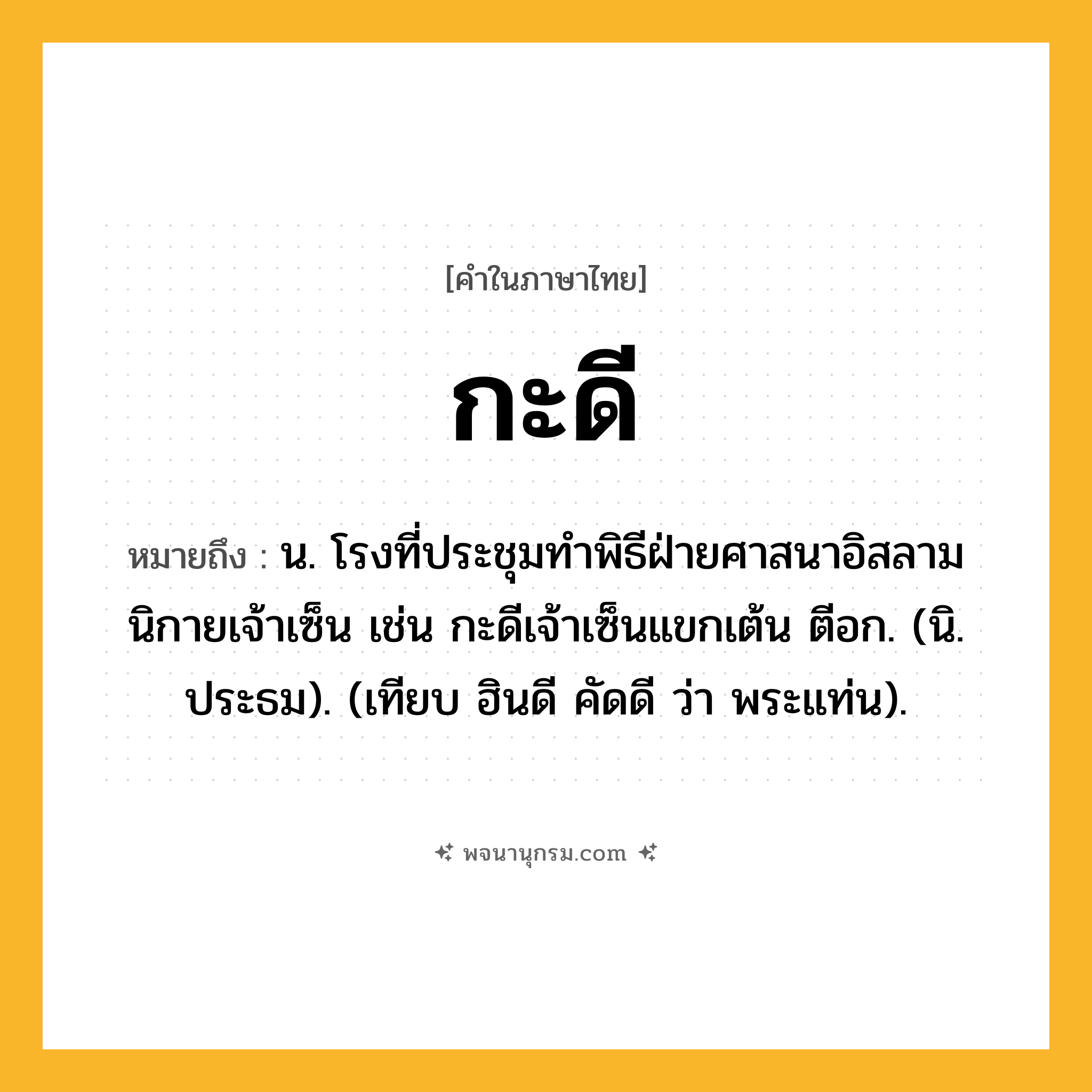 กะดี ความหมาย หมายถึงอะไร?, คำในภาษาไทย กะดี หมายถึง น. โรงที่ประชุมทําพิธีฝ่ายศาสนาอิสลาม นิกายเจ้าเซ็น เช่น กะดีเจ้าเซ็นแขกเต้น ตีอก. (นิ. ประธม). (เทียบ ฮินดี คัดดี ว่า พระแท่น).