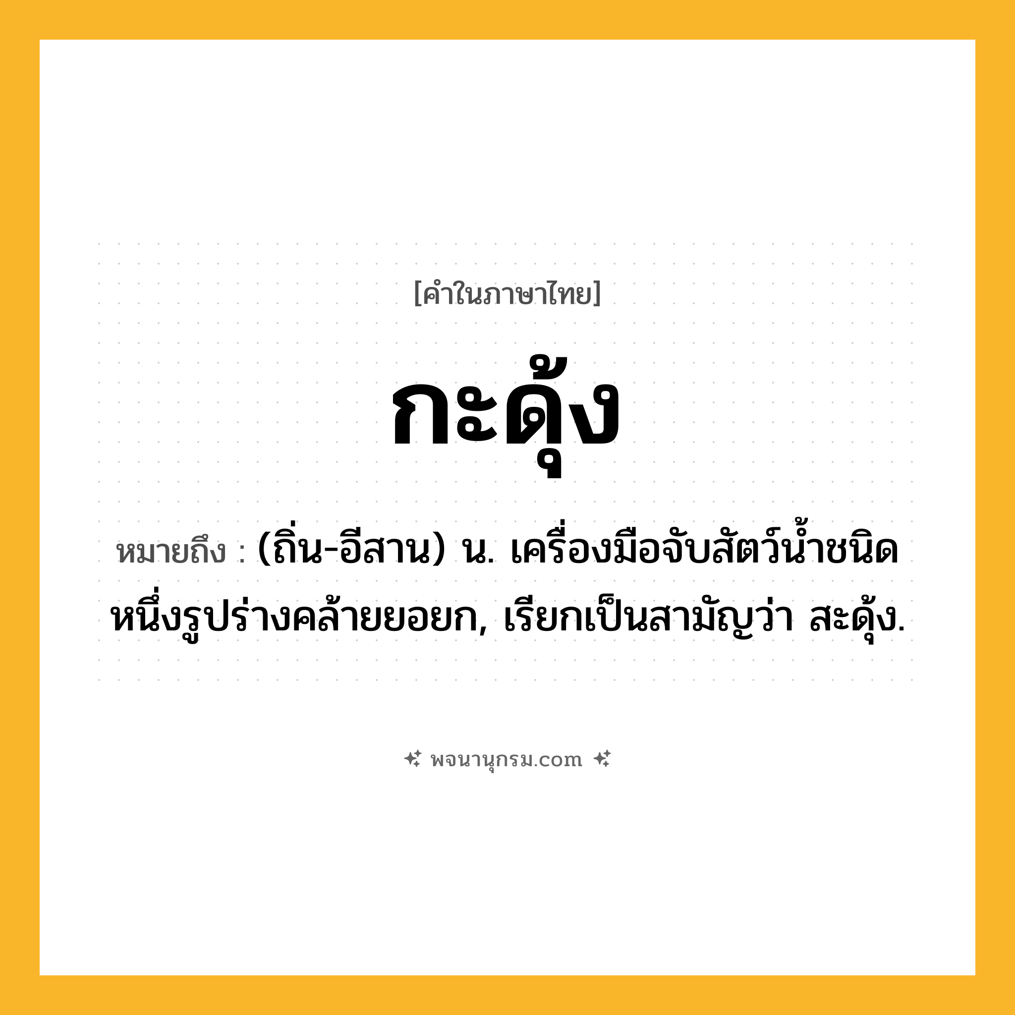 กะดุ้ง ความหมาย หมายถึงอะไร?, คำในภาษาไทย กะดุ้ง หมายถึง (ถิ่น-อีสาน) น. เครื่องมือจับสัตว์นํ้าชนิดหนึ่งรูปร่างคล้ายยอยก, เรียกเป็นสามัญว่า สะดุ้ง.