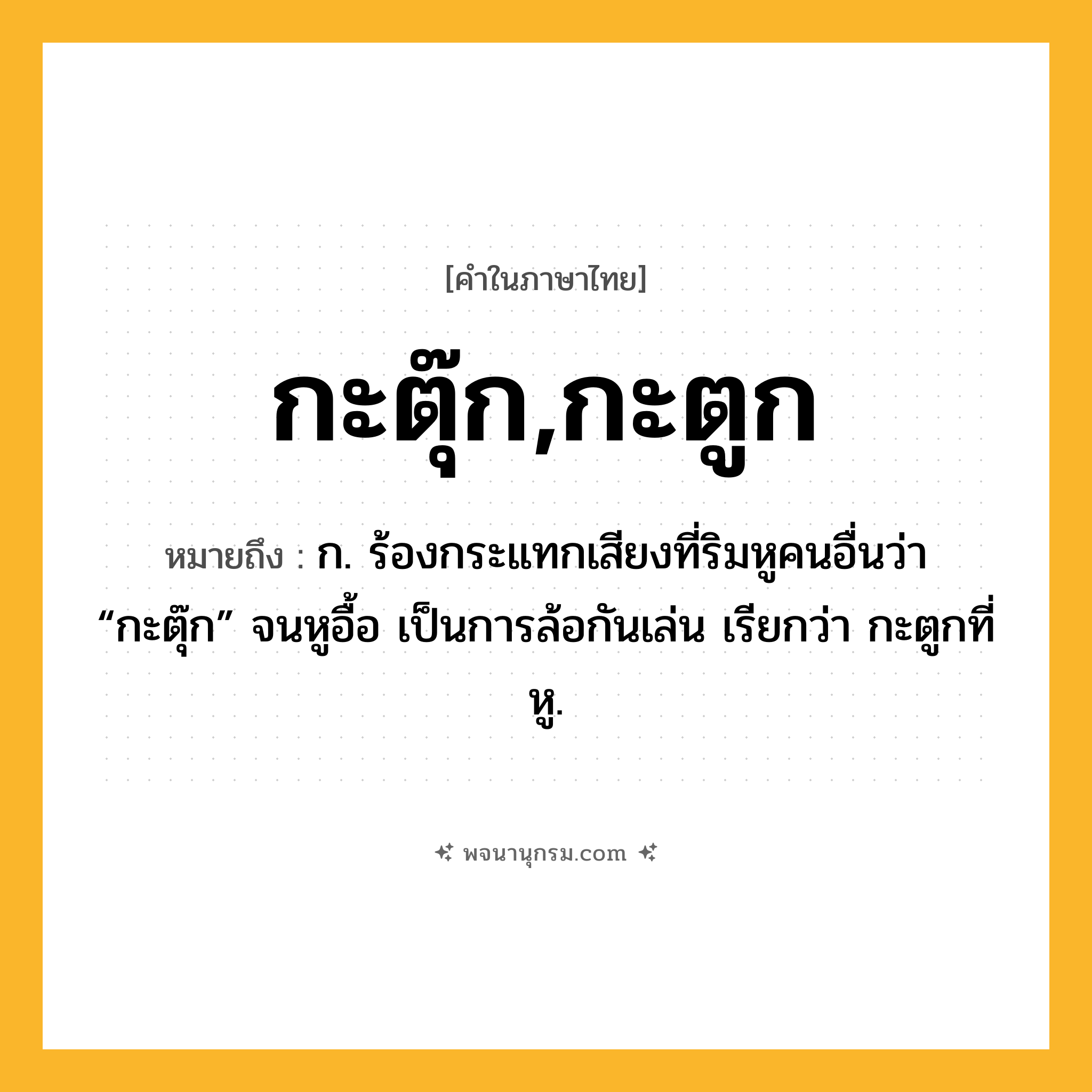กะตุ๊ก,กะตูก ความหมาย หมายถึงอะไร?, คำในภาษาไทย กะตุ๊ก,กะตูก หมายถึง ก. ร้องกระแทกเสียงที่ริมหูคนอื่นว่า “กะตุ๊ก” จนหูอื้อ เป็นการล้อกันเล่น เรียกว่า กะตูกที่หู.
