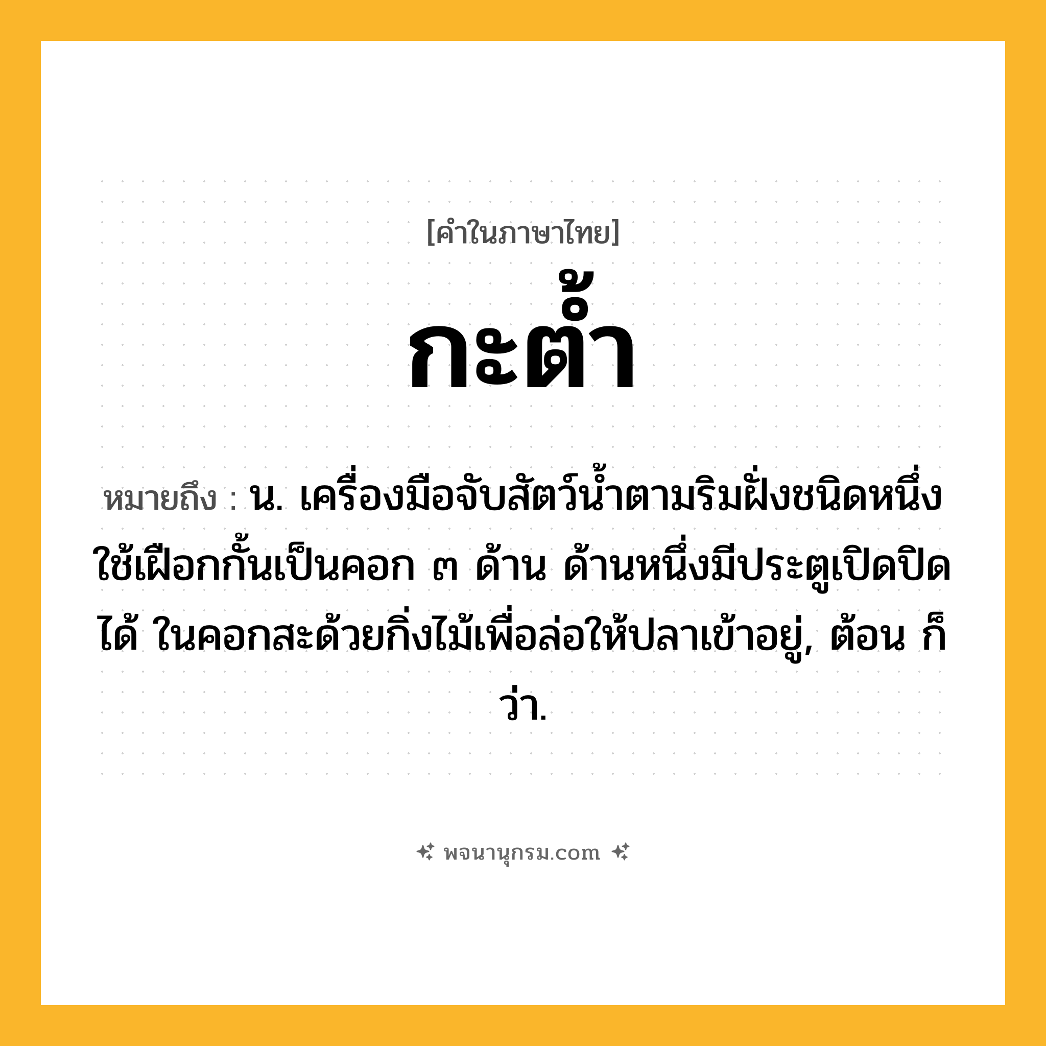 กะต้ำ ความหมาย หมายถึงอะไร?, คำในภาษาไทย กะต้ำ หมายถึง น. เครื่องมือจับสัตว์นํ้าตามริมฝั่งชนิดหนึ่ง ใช้เฝือกกั้นเป็นคอก ๓ ด้าน ด้านหนึ่งมีประตูเปิดปิดได้ ในคอกสะด้วยกิ่งไม้เพื่อล่อให้ปลาเข้าอยู่, ต้อน ก็ว่า.