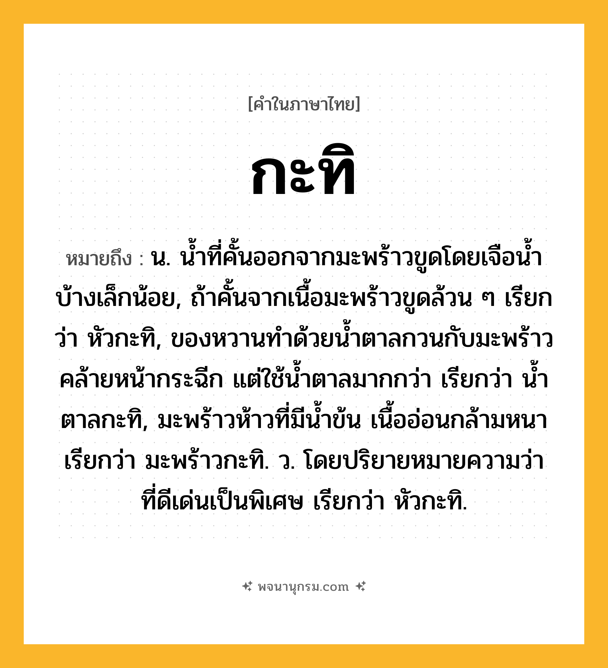 กะทิ ความหมาย หมายถึงอะไร?, คำในภาษาไทย กะทิ หมายถึง น. นํ้าที่คั้นออกจากมะพร้าวขูดโดยเจือนํ้าบ้างเล็กน้อย, ถ้าคั้นจากเนื้อมะพร้าวขูดล้วน ๆ เรียกว่า หัวกะทิ, ของหวานทําด้วยนํ้าตาลกวนกับมะพร้าวคล้ายหน้ากระฉีก แต่ใช้นํ้าตาลมากกว่า เรียกว่า นํ้าตาลกะทิ, มะพร้าวห้าวที่มีนํ้าข้น เนื้ออ่อนกล้ามหนา เรียกว่า มะพร้าวกะทิ. ว. โดยปริยายหมายความว่า ที่ดีเด่นเป็นพิเศษ เรียกว่า หัวกะทิ.