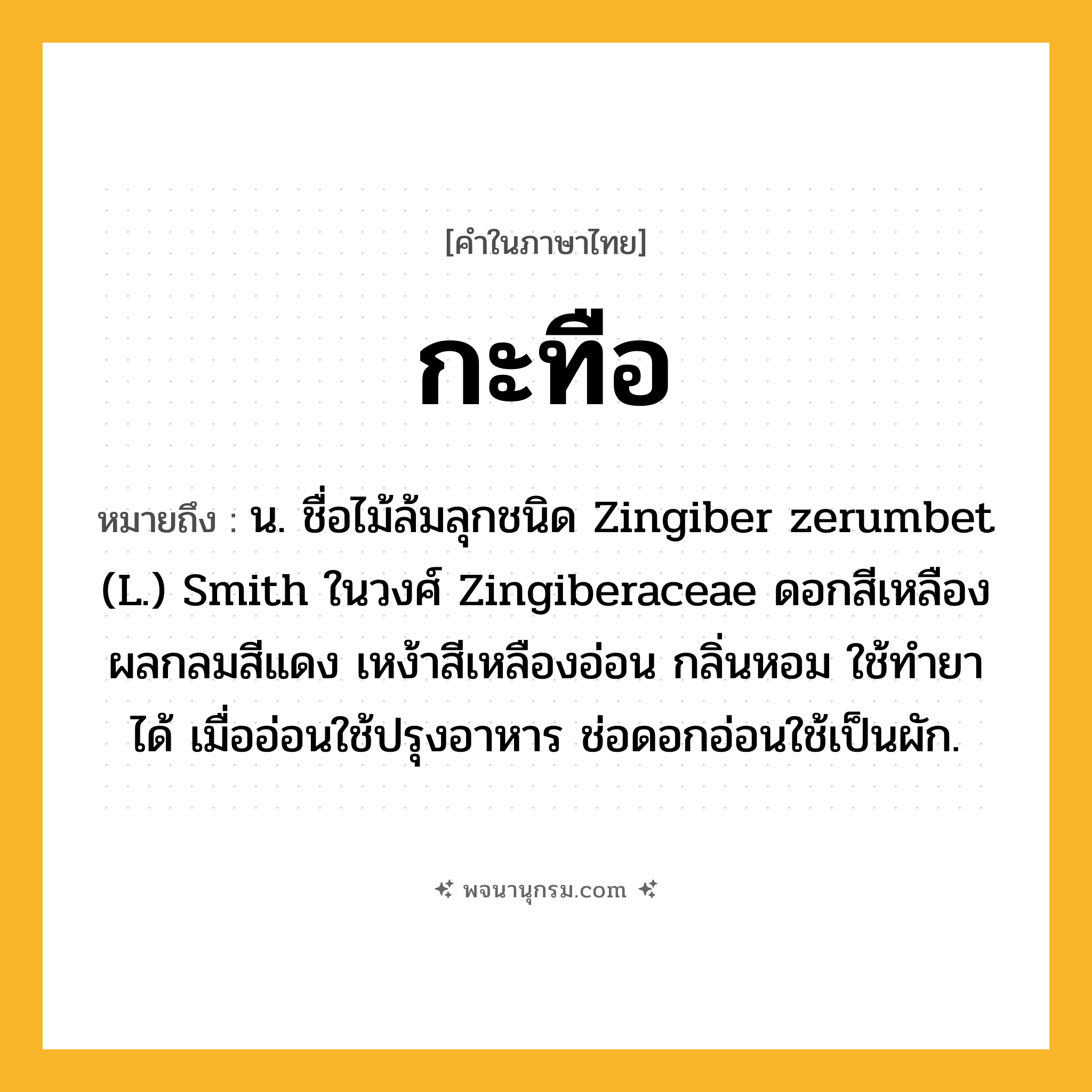 กะทือ ความหมาย หมายถึงอะไร?, คำในภาษาไทย กะทือ หมายถึง น. ชื่อไม้ล้มลุกชนิด Zingiber zerumbet (L.) Smith ในวงศ์ Zingiberaceae ดอกสีเหลือง ผลกลมสีแดง เหง้าสีเหลืองอ่อน กลิ่นหอม ใช้ทํายาได้ เมื่ออ่อนใช้ปรุงอาหาร ช่อดอกอ่อนใช้เป็นผัก.