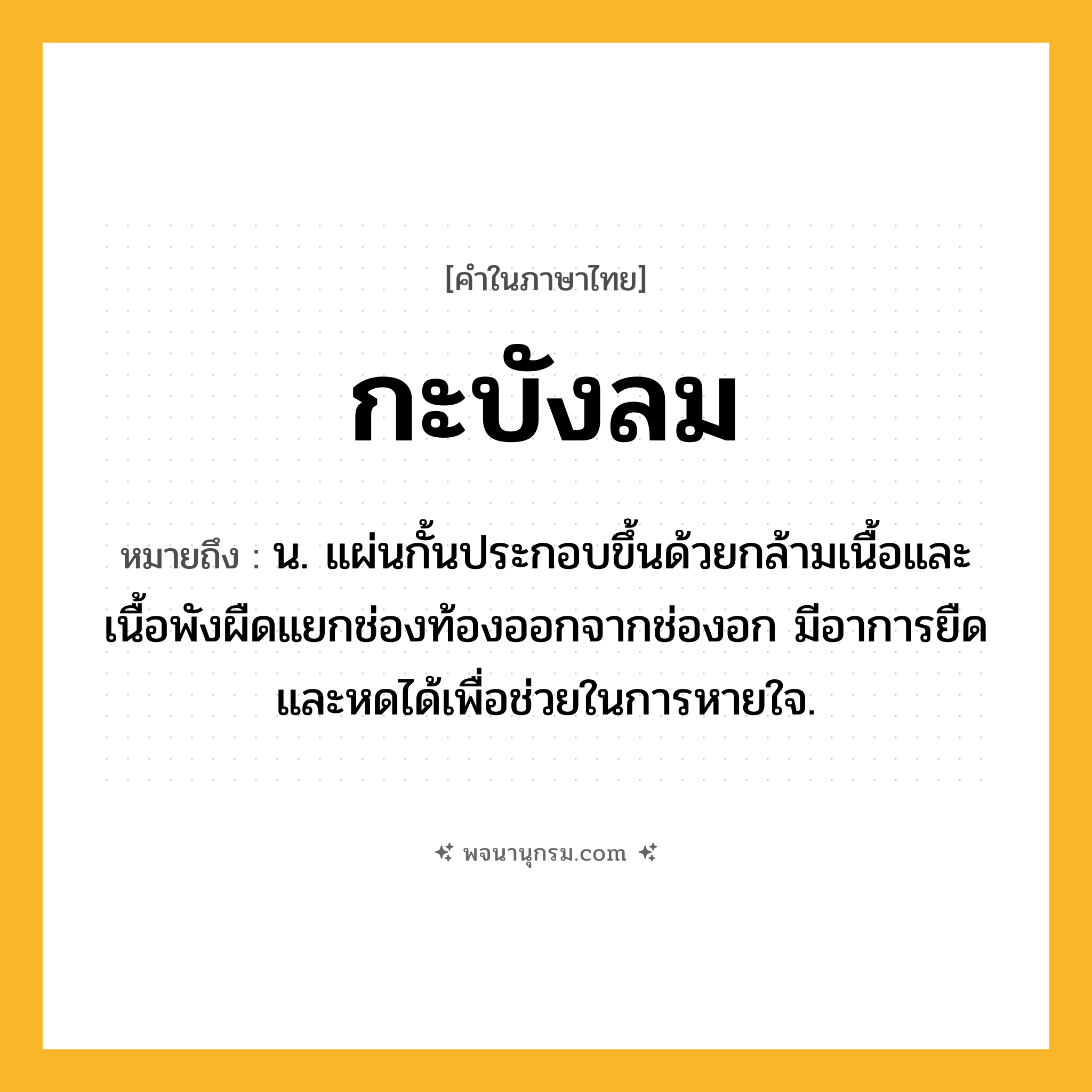 กะบังลม ความหมาย หมายถึงอะไร?, คำในภาษาไทย กะบังลม หมายถึง น. แผ่นกั้นประกอบขึ้นด้วยกล้ามเนื้อและเนื้อพังผืดแยกช่องท้องออกจากช่องอก มีอาการยืดและหดได้เพื่อช่วยในการหายใจ.