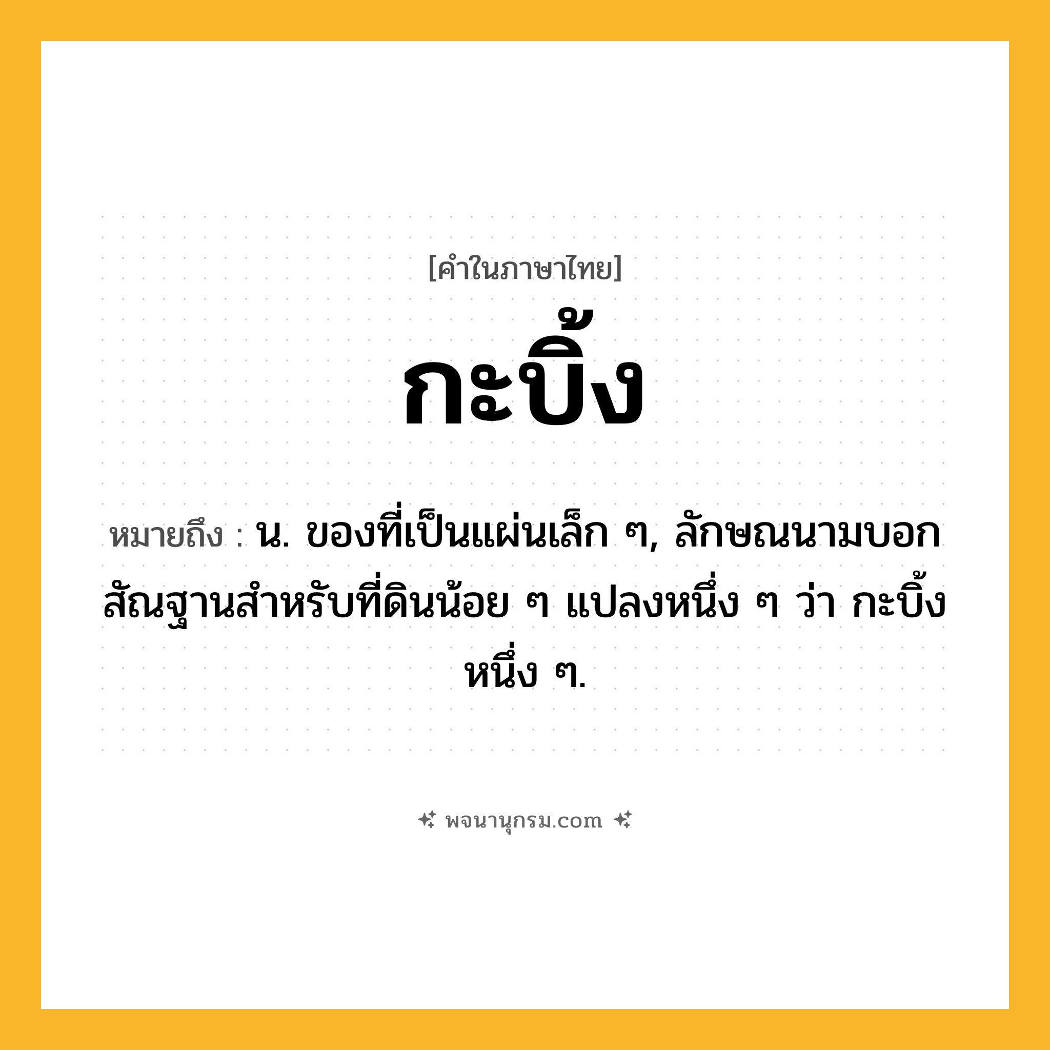 กะบิ้ง ความหมาย หมายถึงอะไร?, คำในภาษาไทย กะบิ้ง หมายถึง น. ของที่เป็นแผ่นเล็ก ๆ, ลักษณนามบอกสัณฐานสําหรับที่ดินน้อย ๆ แปลงหนึ่ง ๆ ว่า กะบิ้งหนึ่ง ๆ.