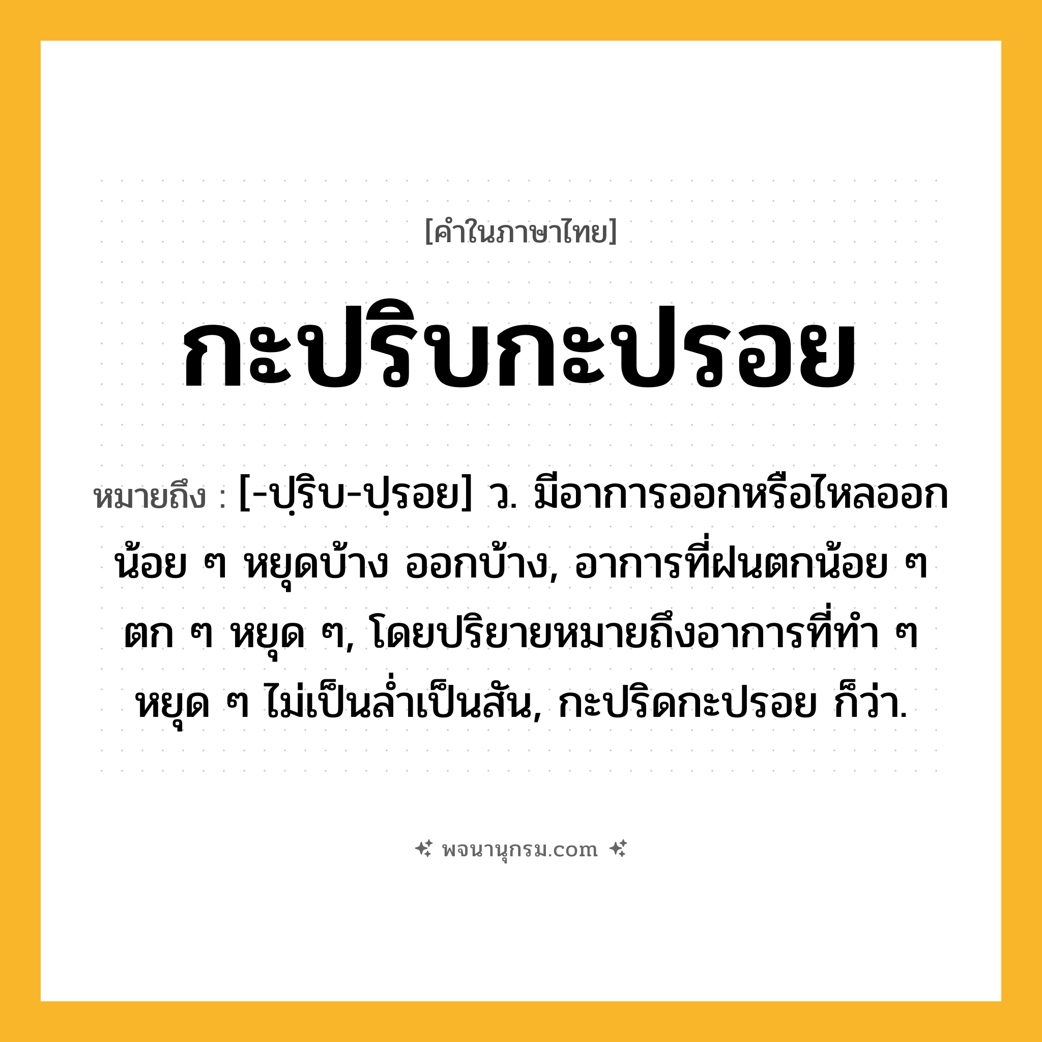 กะปริบกะปรอย ความหมาย หมายถึงอะไร?, คำในภาษาไทย กะปริบกะปรอย หมายถึง [-ปฺริบ-ปฺรอย] ว. มีอาการออกหรือไหลออกน้อย ๆ หยุดบ้าง ออกบ้าง, อาการที่ฝนตกน้อย ๆ ตก ๆ หยุด ๆ, โดยปริยายหมายถึงอาการที่ทำ ๆ หยุด ๆ ไม่เป็นล่ำเป็นสัน, กะปริดกะปรอย ก็ว่า.
