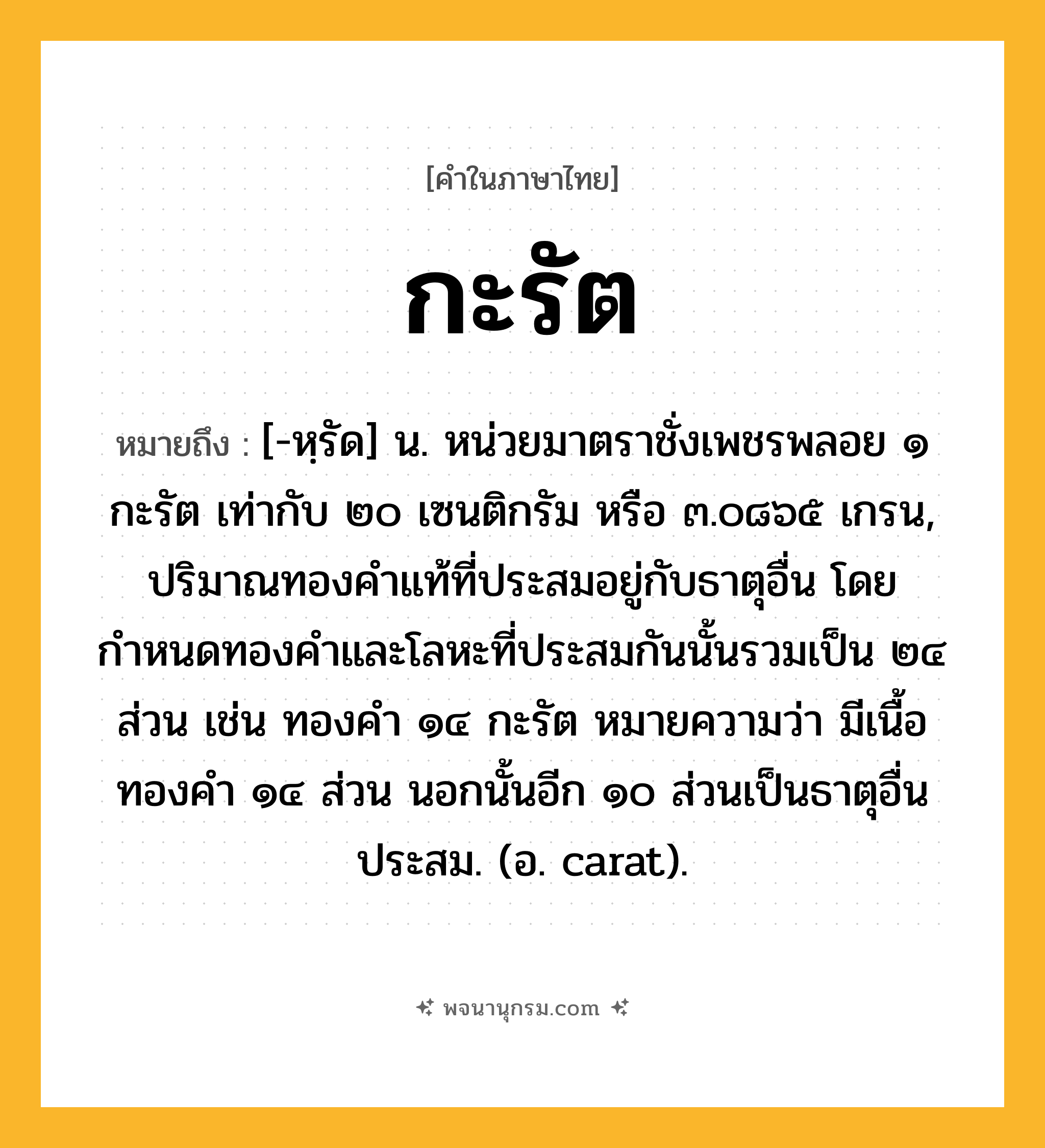 กะรัต ความหมาย หมายถึงอะไร?, คำในภาษาไทย กะรัต หมายถึง [-หฺรัด] น. หน่วยมาตราชั่งเพชรพลอย ๑ กะรัต เท่ากับ ๒๐ เซนติกรัม หรือ ๓.๐๘๖๕ เกรน, ปริมาณทองคําแท้ที่ประสมอยู่กับธาตุอื่น โดยกำหนดทองคำและโลหะที่ประสมกันนั้นรวมเป็น ๒๔ ส่วน เช่น ทองคํา ๑๔ กะรัต หมายความว่า มีเนื้อทองคํา ๑๔ ส่วน นอกนั้นอีก ๑๐ ส่วนเป็นธาตุอื่นประสม. (อ. carat).