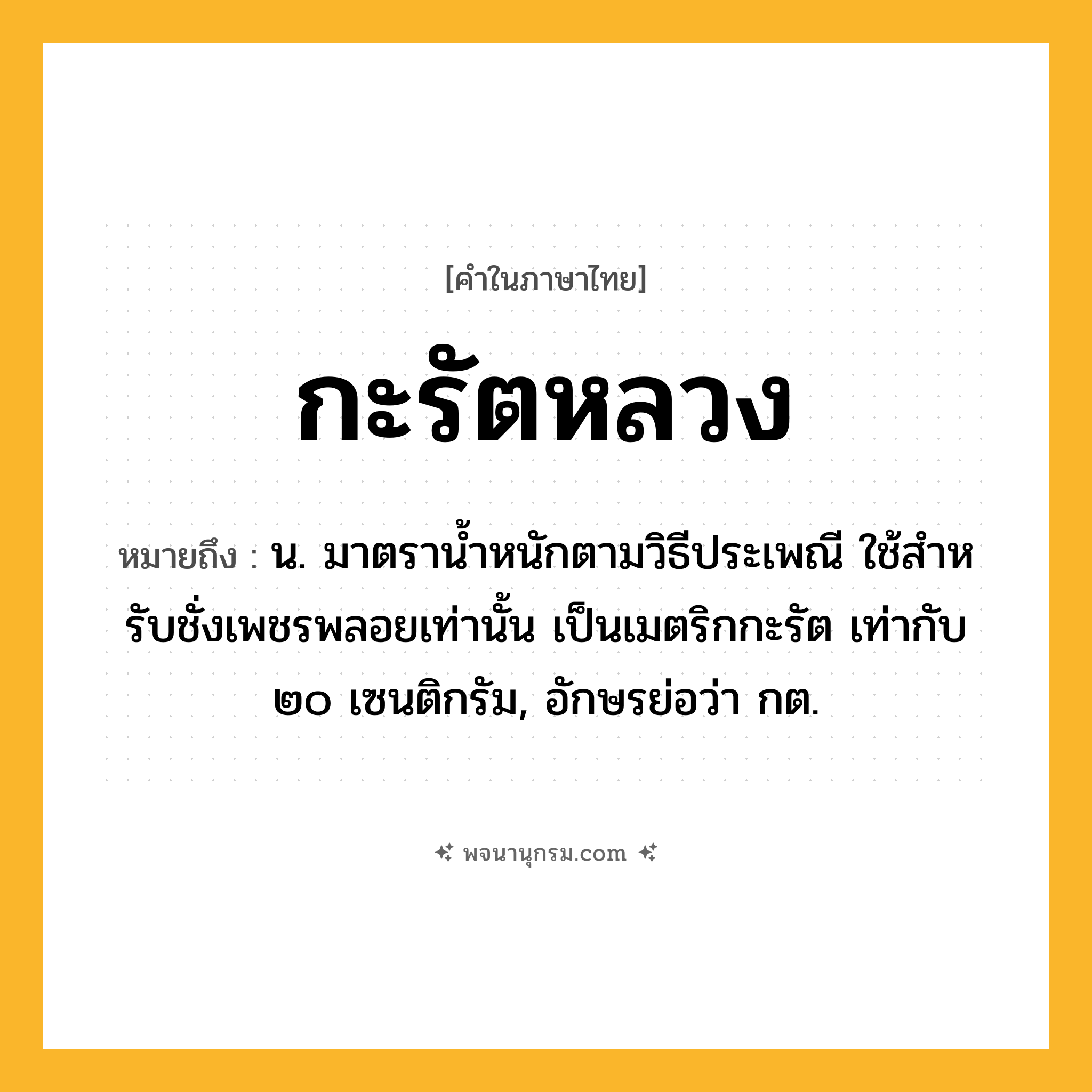 กะรัตหลวง ความหมาย หมายถึงอะไร?, คำในภาษาไทย กะรัตหลวง หมายถึง น. มาตรานํ้าหนักตามวิธีประเพณี ใช้สําหรับชั่งเพชรพลอยเท่านั้น เป็นเมตริกกะรัต เท่ากับ ๒๐ เซนติกรัม, อักษรย่อว่า กต.