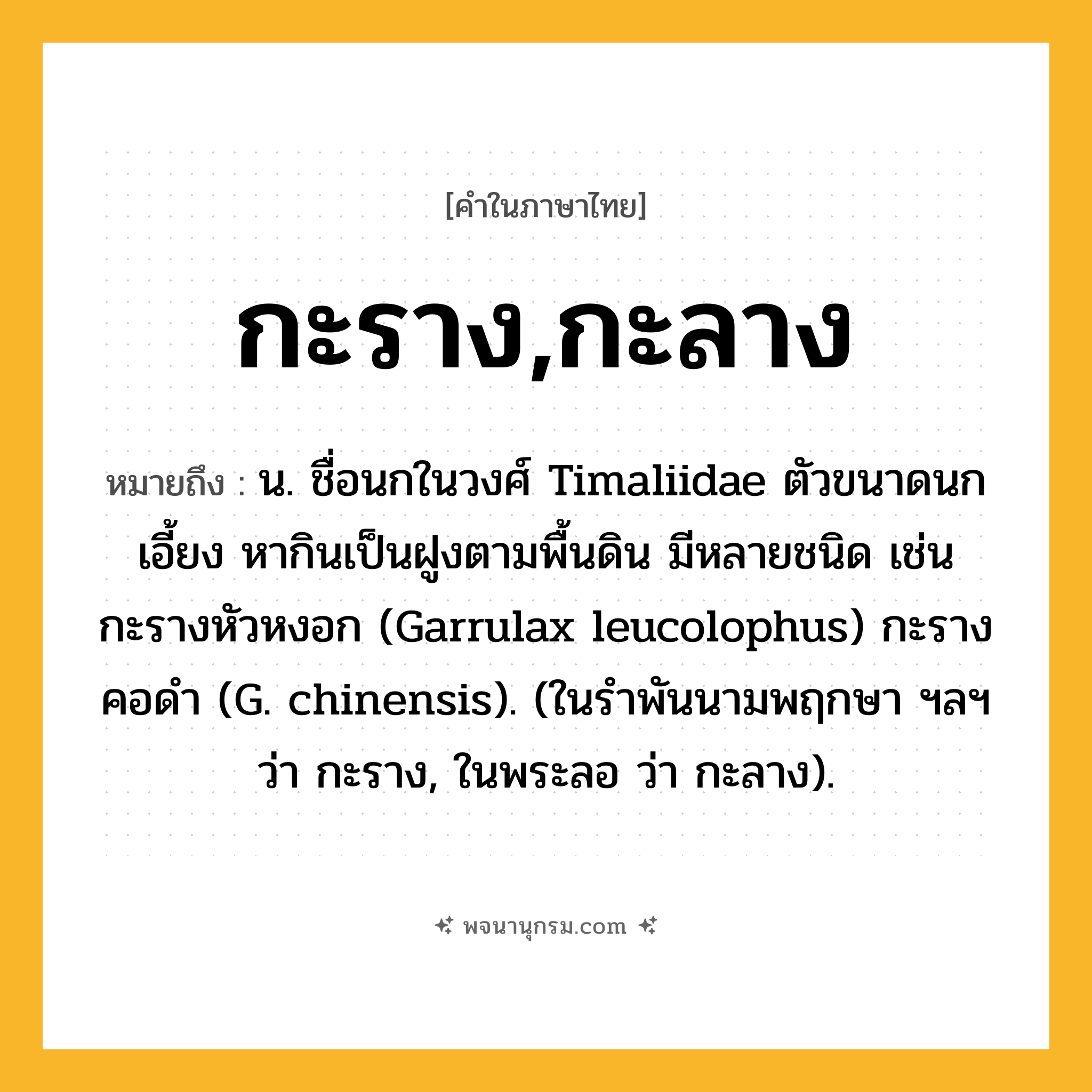 กะราง,กะลาง ความหมาย หมายถึงอะไร?, คำในภาษาไทย กะราง,กะลาง หมายถึง น. ชื่อนกในวงศ์ Timaliidae ตัวขนาดนกเอี้ยง หากินเป็นฝูงตามพื้นดิน มีหลายชนิด เช่น กะรางหัวหงอก (Garrulax leucolophus) กะรางคอดํา (G. chinensis). (ในรําพันนามพฤกษา ฯลฯ ว่า กะราง, ในพระลอ ว่า กะลาง).