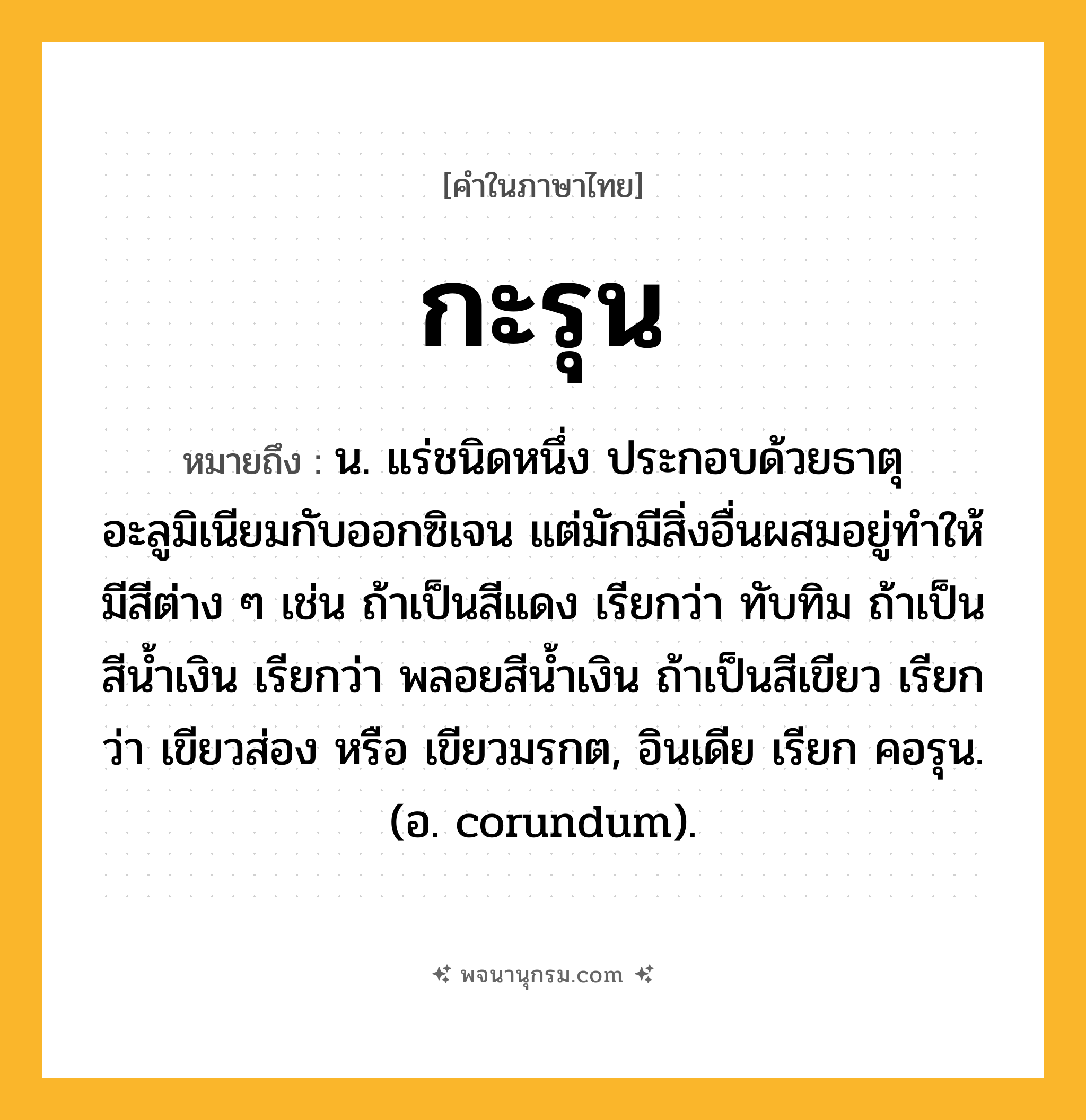 กะรุน ความหมาย หมายถึงอะไร?, คำในภาษาไทย กะรุน หมายถึง น. แร่ชนิดหนึ่ง ประกอบด้วยธาตุอะลูมิเนียมกับออกซิเจน แต่มักมีสิ่งอื่นผสมอยู่ทําให้มีสีต่าง ๆ เช่น ถ้าเป็นสีแดง เรียกว่า ทับทิม ถ้าเป็นสีนํ้าเงิน เรียกว่า พลอยสีนํ้าเงิน ถ้าเป็นสีเขียว เรียกว่า เขียวส่อง หรือ เขียวมรกต, อินเดีย เรียก คอรุน. (อ. corundum).