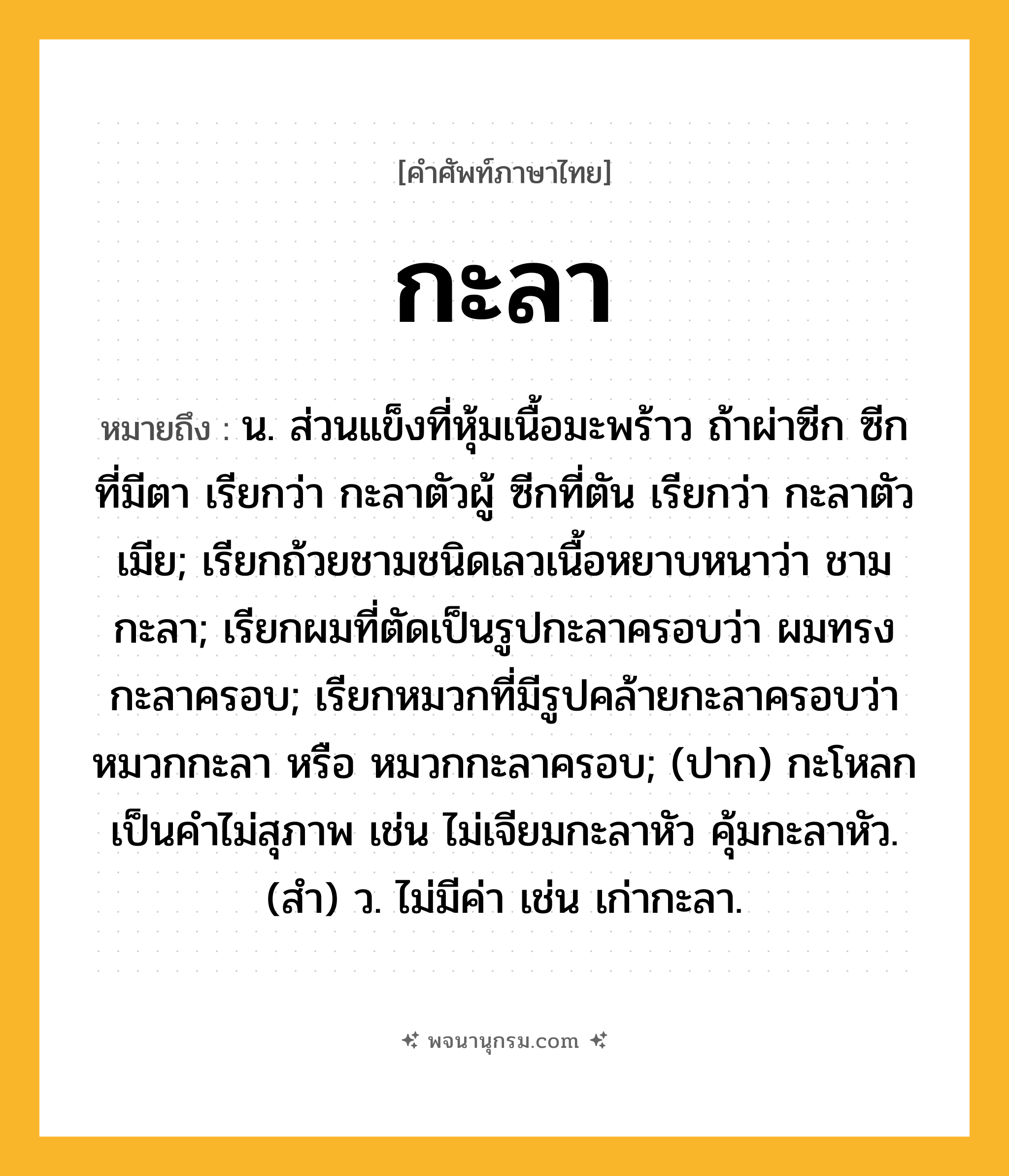 กะลา ความหมาย หมายถึงอะไร?, คำในภาษาไทย กะลา หมายถึง น. ส่วนแข็งที่หุ้มเนื้อมะพร้าว ถ้าผ่าซีก ซีกที่มีตา เรียกว่า กะลาตัวผู้ ซีกที่ตัน เรียกว่า กะลาตัวเมีย; เรียกถ้วยชามชนิดเลวเนื้อหยาบหนาว่า ชามกะลา; เรียกผมที่ตัดเป็นรูปกะลาครอบว่า ผมทรงกะลาครอบ; เรียกหมวกที่มีรูปคล้ายกะลาครอบว่า หมวกกะลา หรือ หมวกกะลาครอบ; (ปาก) กะโหลก เป็นคําไม่สุภาพ เช่น ไม่เจียมกะลาหัว คุ้มกะลาหัว. (สํา) ว. ไม่มีค่า เช่น เก่ากะลา.