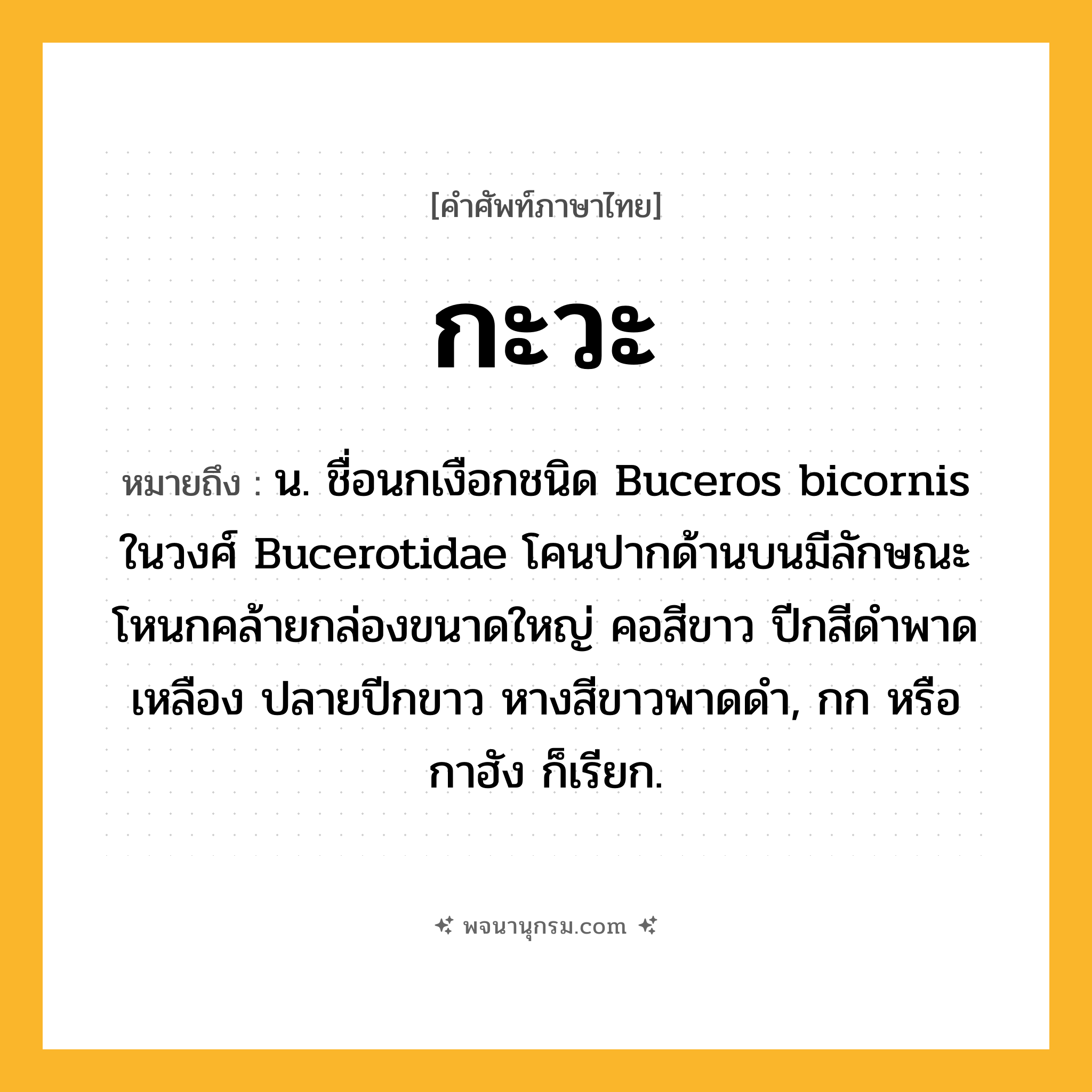 กะวะ ความหมาย หมายถึงอะไร?, คำในภาษาไทย กะวะ หมายถึง น. ชื่อนกเงือกชนิด Buceros bicornis ในวงศ์ Bucerotidae โคนปากด้านบนมีลักษณะโหนกคล้ายกล่องขนาดใหญ่ คอสีขาว ปีกสีดําพาดเหลือง ปลายปีกขาว หางสีขาวพาดดํา, กก หรือ กาฮัง ก็เรียก.