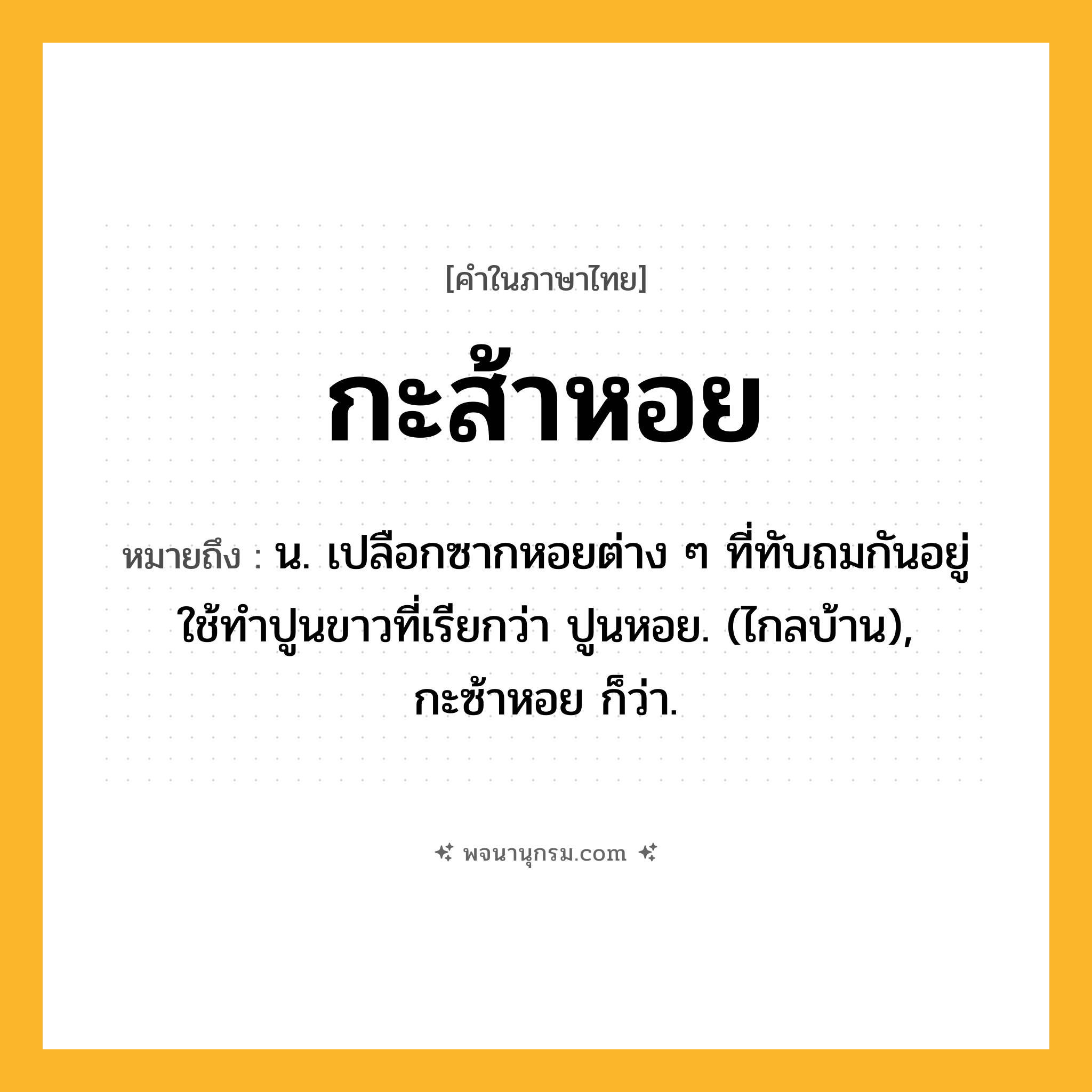 กะส้าหอย ความหมาย หมายถึงอะไร?, คำในภาษาไทย กะส้าหอย หมายถึง น. เปลือกซากหอยต่าง ๆ ที่ทับถมกันอยู่ ใช้ทําปูนขาวที่เรียกว่า ปูนหอย. (ไกลบ้าน), กะซ้าหอย ก็ว่า.