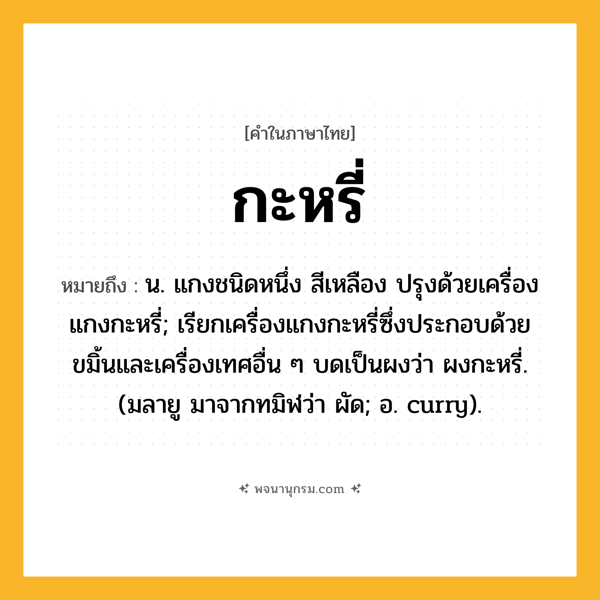 กะหรี่ ความหมาย หมายถึงอะไร?, คำในภาษาไทย กะหรี่ หมายถึง น. แกงชนิดหนึ่ง สีเหลือง ปรุงด้วยเครื่องแกงกะหรี่; เรียกเครื่องแกงกะหรี่ซึ่งประกอบด้วยขมิ้นและเครื่องเทศอื่น ๆ บดเป็นผงว่า ผงกะหรี่. (มลายู มาจากทมิฬว่า ผัด; อ. curry).