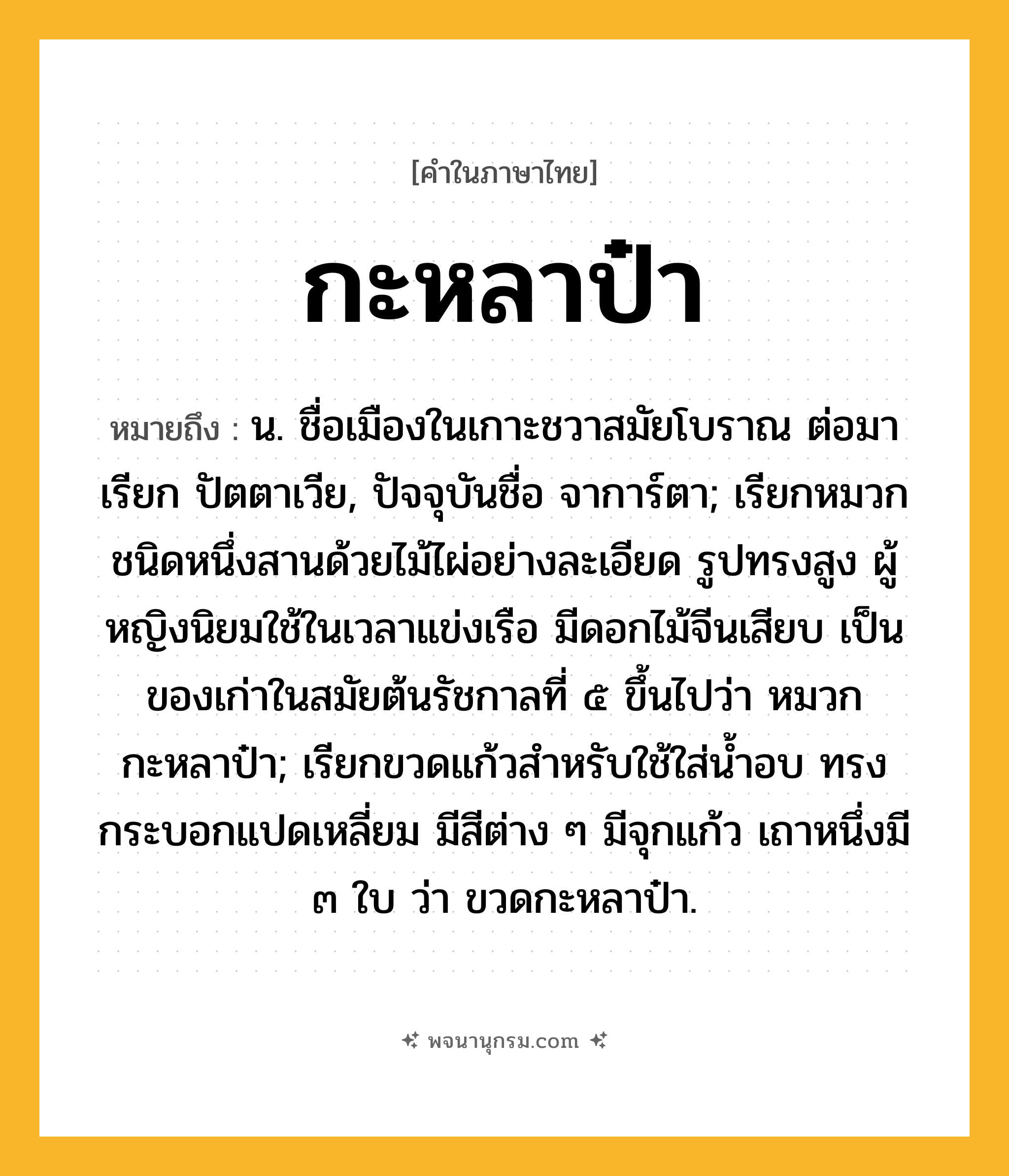 กะหลาป๋า ความหมาย หมายถึงอะไร?, คำในภาษาไทย กะหลาป๋า หมายถึง น. ชื่อเมืองในเกาะชวาสมัยโบราณ ต่อมาเรียก ปัตตาเวีย, ปัจจุบันชื่อ จาการ์ตา; เรียกหมวกชนิดหนึ่งสานด้วยไม้ไผ่อย่างละเอียด รูปทรงสูง ผู้หญิงนิยมใช้ในเวลาแข่งเรือ มีดอกไม้จีนเสียบ เป็นของเก่าในสมัยต้นรัชกาลที่ ๕ ขึ้นไปว่า หมวกกะหลาป๋า; เรียกขวดแก้วสำหรับใช้ใส่น้ำอบ ทรงกระบอกแปดเหลี่ยม มีสีต่าง ๆ มีจุกแก้ว เถาหนึ่งมี ๓ ใบ ว่า ขวดกะหลาป๋า.