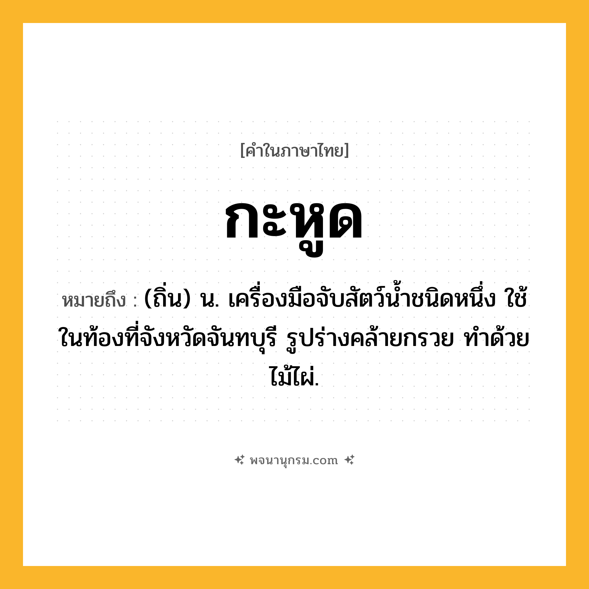 กะหูด ความหมาย หมายถึงอะไร?, คำในภาษาไทย กะหูด หมายถึง (ถิ่น) น. เครื่องมือจับสัตว์นํ้าชนิดหนึ่ง ใช้ในท้องที่จังหวัดจันทบุรี รูปร่างคล้ายกรวย ทําด้วยไม้ไผ่.