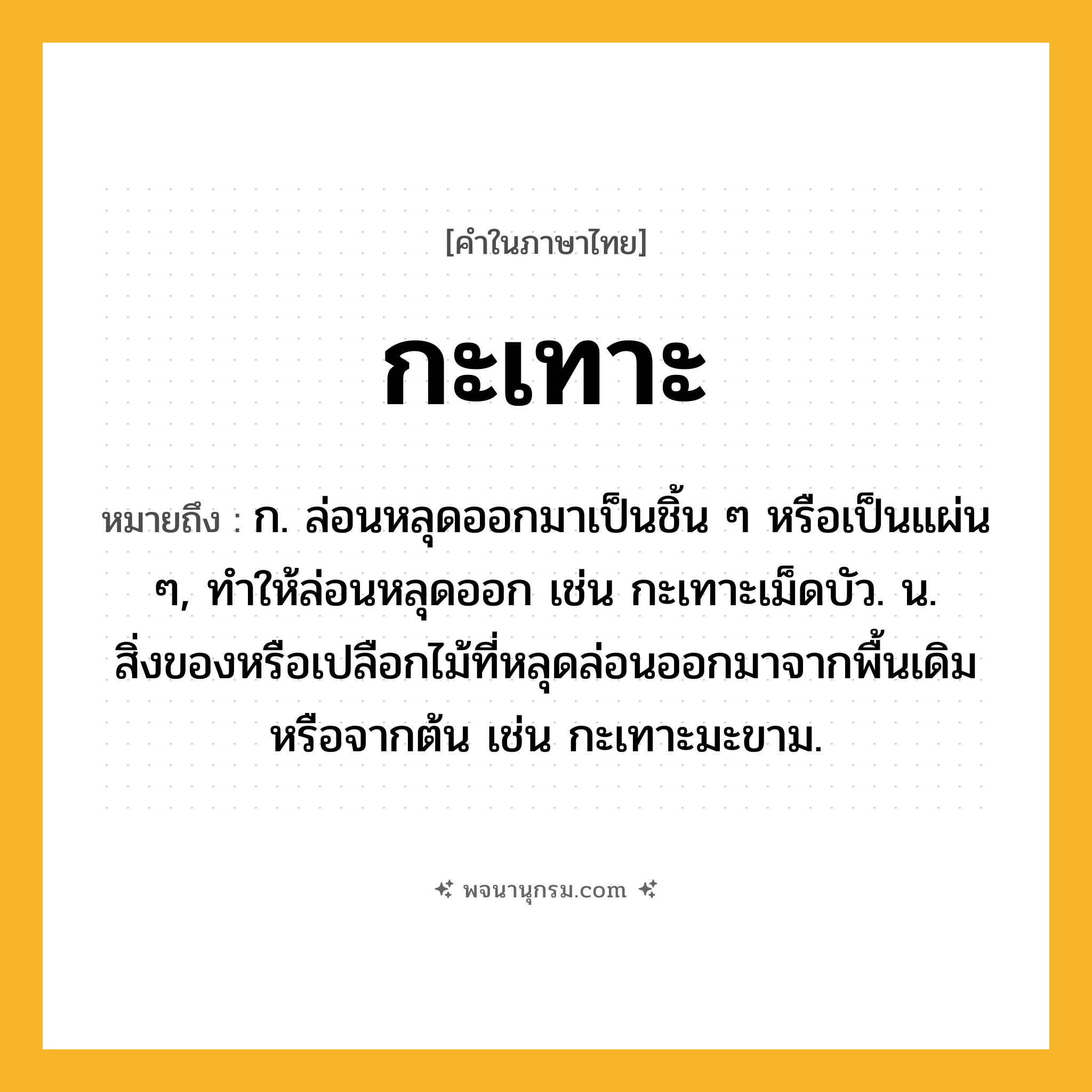 กะเทาะ ความหมาย หมายถึงอะไร?, คำในภาษาไทย กะเทาะ หมายถึง ก. ล่อนหลุดออกมาเป็นชิ้น ๆ หรือเป็นแผ่น ๆ, ทําให้ล่อนหลุดออก เช่น กะเทาะเม็ดบัว. น. สิ่งของหรือเปลือกไม้ที่หลุดล่อนออกมาจากพื้นเดิมหรือจากต้น เช่น กะเทาะมะขาม.