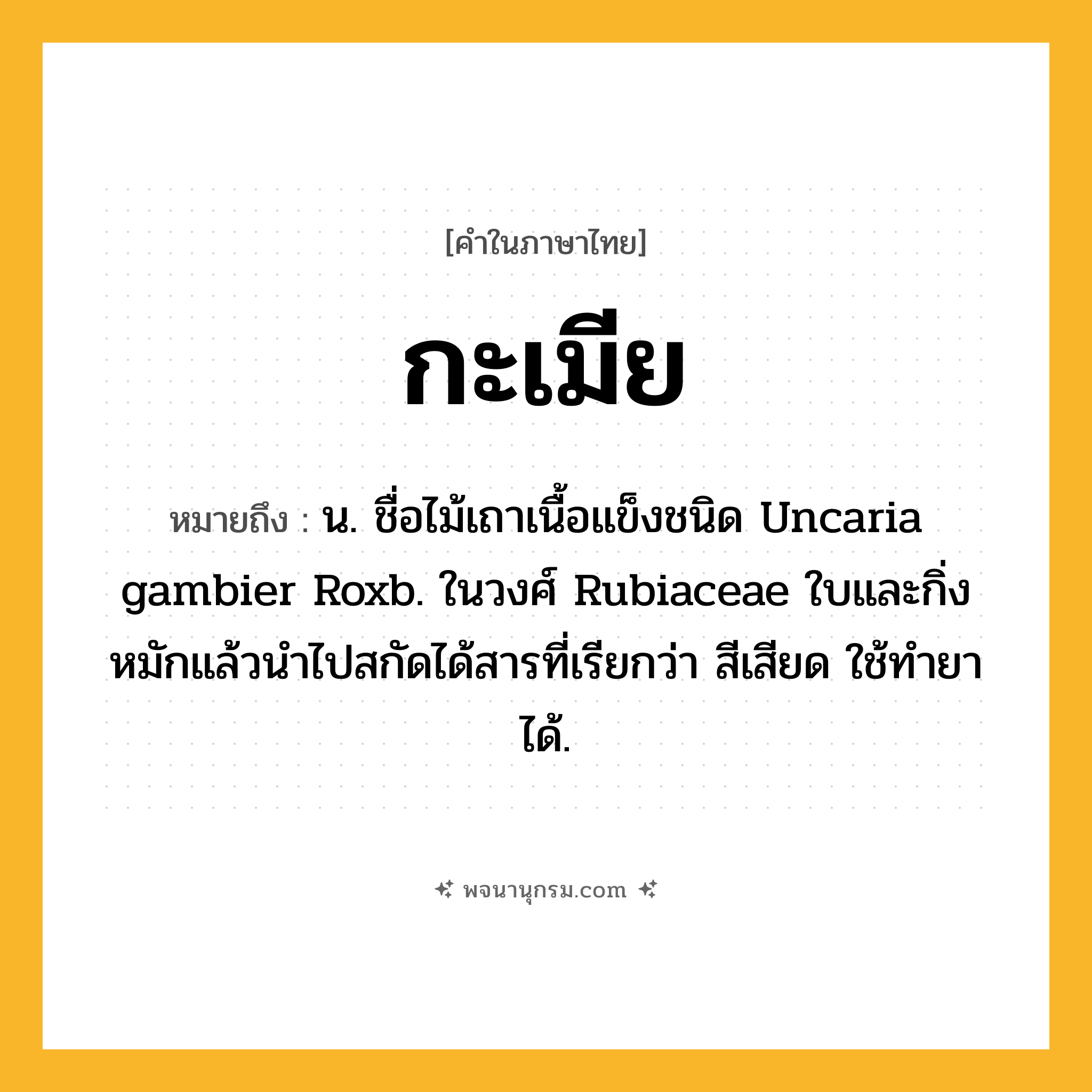 กะเมีย ความหมาย หมายถึงอะไร?, คำในภาษาไทย กะเมีย หมายถึง น. ชื่อไม้เถาเนื้อแข็งชนิด Uncaria gambier Roxb. ในวงศ์ Rubiaceae ใบและกิ่งหมักแล้วนําไปสกัดได้สารที่เรียกว่า สีเสียด ใช้ทํายาได้.