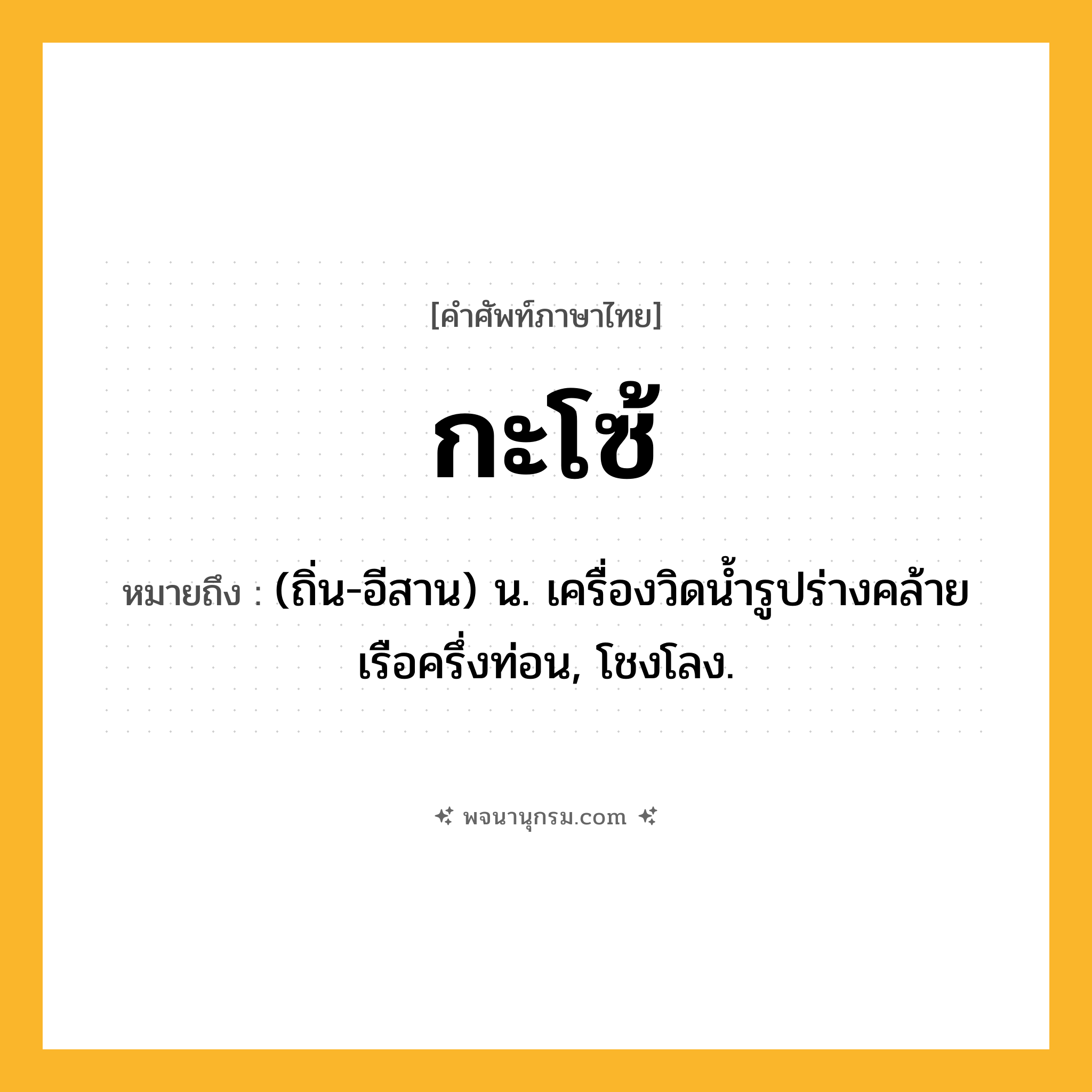 กะโซ้ ความหมาย หมายถึงอะไร?, คำในภาษาไทย กะโซ้ หมายถึง (ถิ่น-อีสาน) น. เครื่องวิดนํ้ารูปร่างคล้ายเรือครึ่งท่อน, โชงโลง.