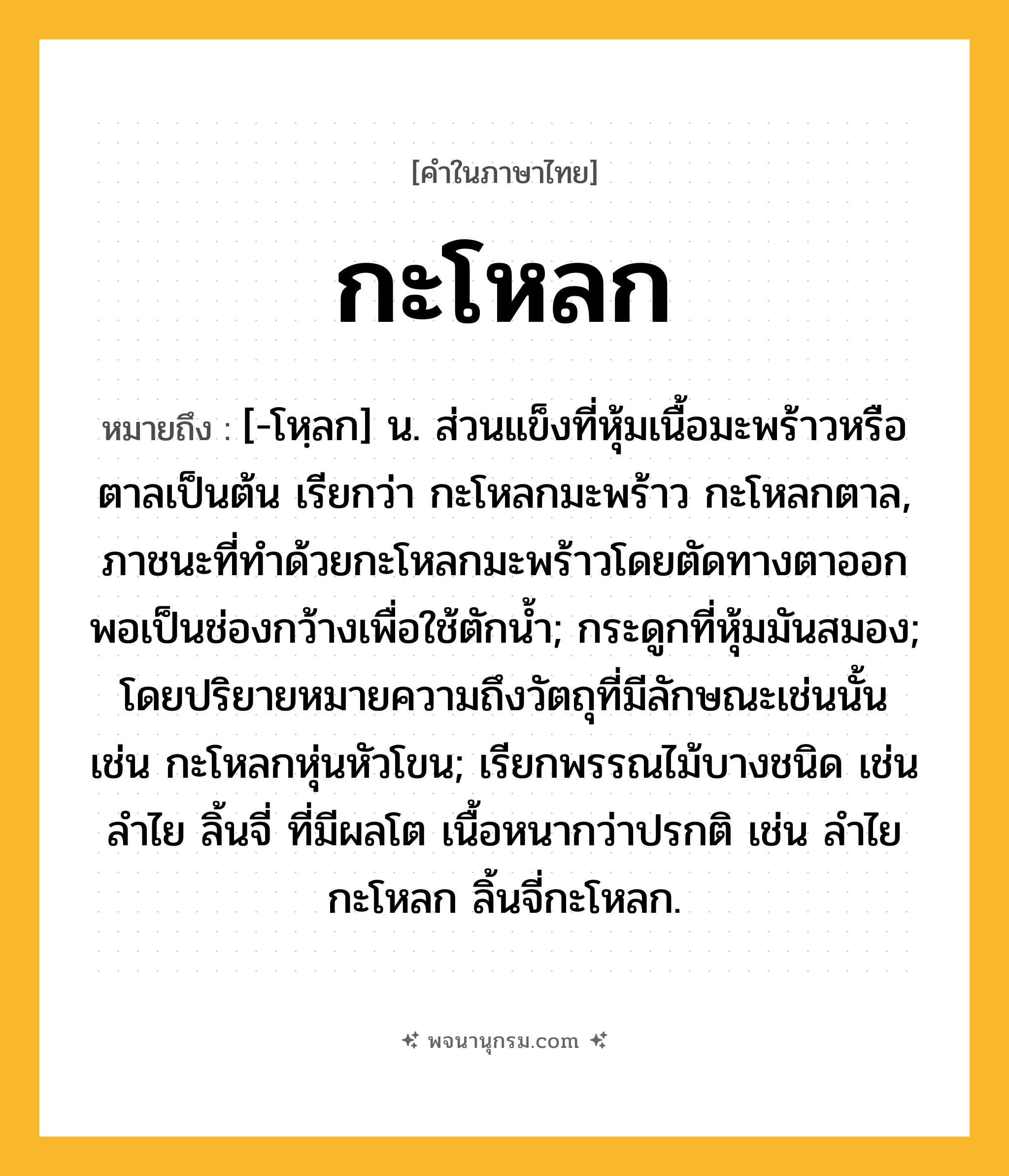 กะโหลก ความหมาย หมายถึงอะไร?, คำในภาษาไทย กะโหลก หมายถึง [-โหฺลก] น. ส่วนแข็งที่หุ้มเนื้อมะพร้าวหรือตาลเป็นต้น เรียกว่า กะโหลกมะพร้าว กะโหลกตาล, ภาชนะที่ทําด้วยกะโหลกมะพร้าวโดยตัดทางตาออกพอเป็นช่องกว้างเพื่อใช้ตักนํ้า; กระดูกที่หุ้มมันสมอง; โดยปริยายหมายความถึงวัตถุที่มีลักษณะเช่นนั้น เช่น กะโหลกหุ่นหัวโขน; เรียกพรรณไม้บางชนิด เช่น ลําไย ลิ้นจี่ ที่มีผลโต เนื้อหนากว่าปรกติ เช่น ลําไยกะโหลก ลิ้นจี่กะโหลก.