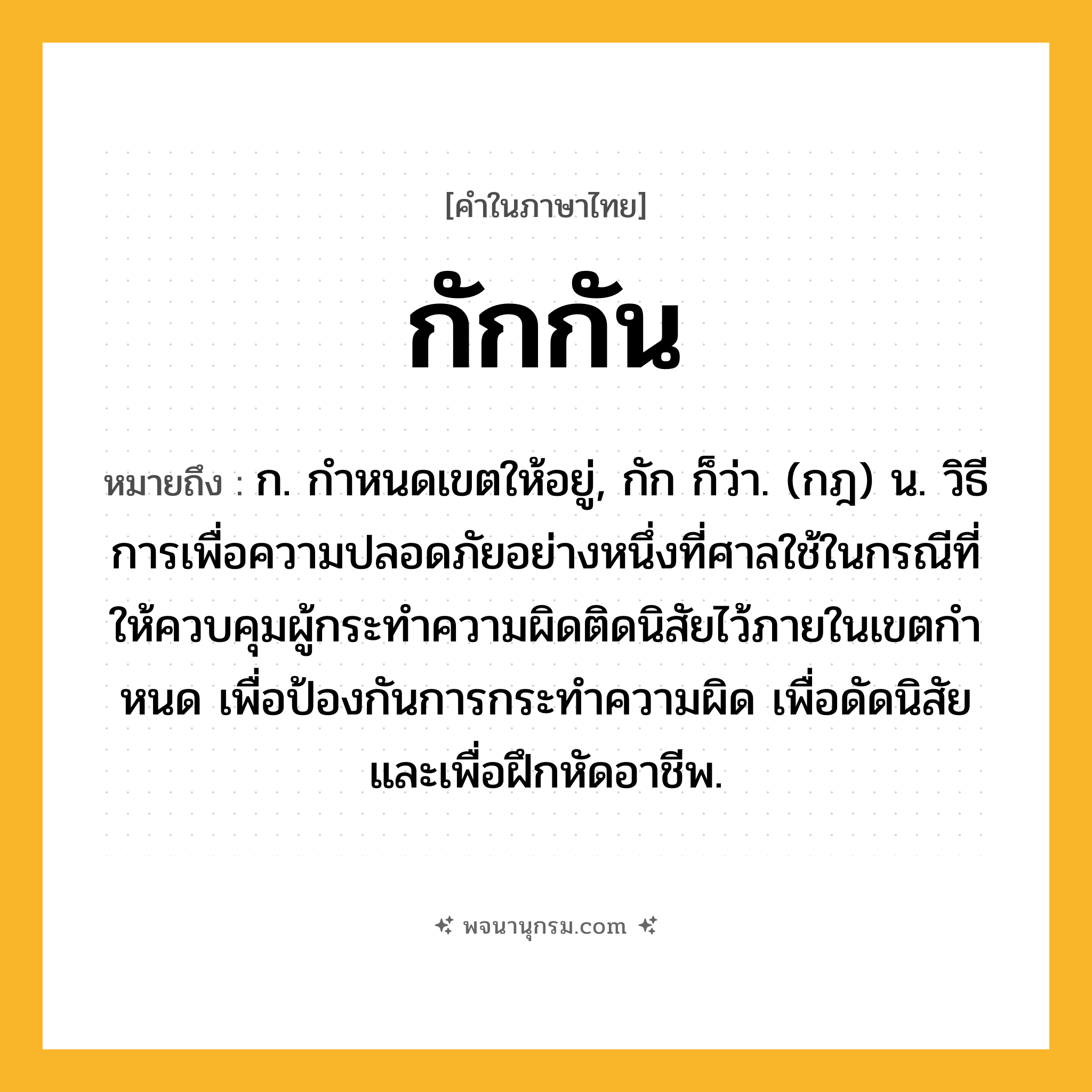 กักกัน ความหมาย หมายถึงอะไร?, คำในภาษาไทย กักกัน หมายถึง ก. กําหนดเขตให้อยู่, กัก ก็ว่า. (กฎ) น. วิธีการเพื่อความปลอดภัยอย่างหนึ่งที่ศาลใช้ในกรณีที่ให้ควบคุมผู้กระทําความผิดติดนิสัยไว้ภายในเขตกําหนด เพื่อป้องกันการกระทําความผิด เพื่อดัดนิสัย และเพื่อฝึกหัดอาชีพ.