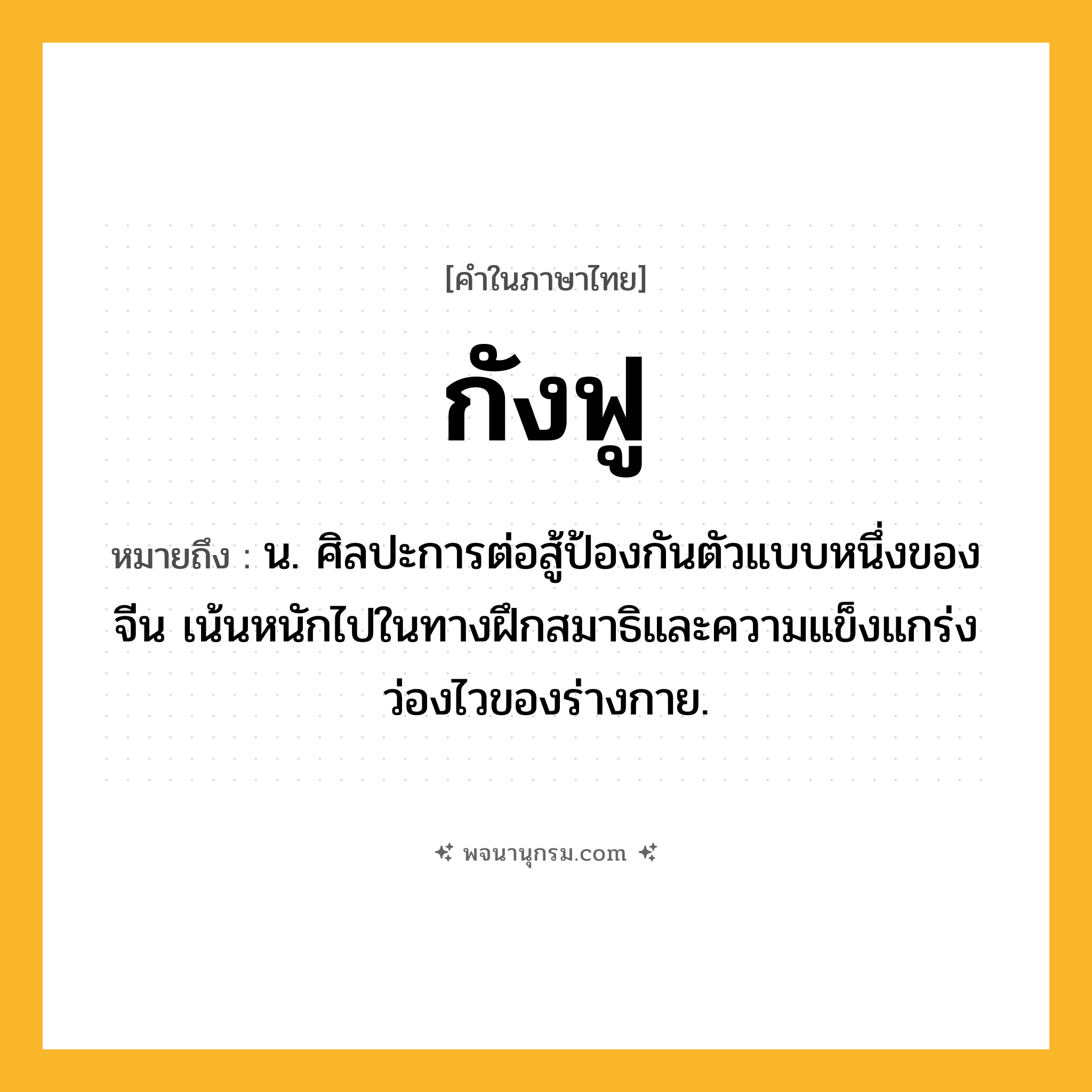 กังฟู ความหมาย หมายถึงอะไร?, คำในภาษาไทย กังฟู หมายถึง น. ศิลปะการต่อสู้ป้องกันตัวแบบหนึ่งของจีน เน้นหนักไปในทางฝึกสมาธิและความแข็งแกร่งว่องไวของร่างกาย.