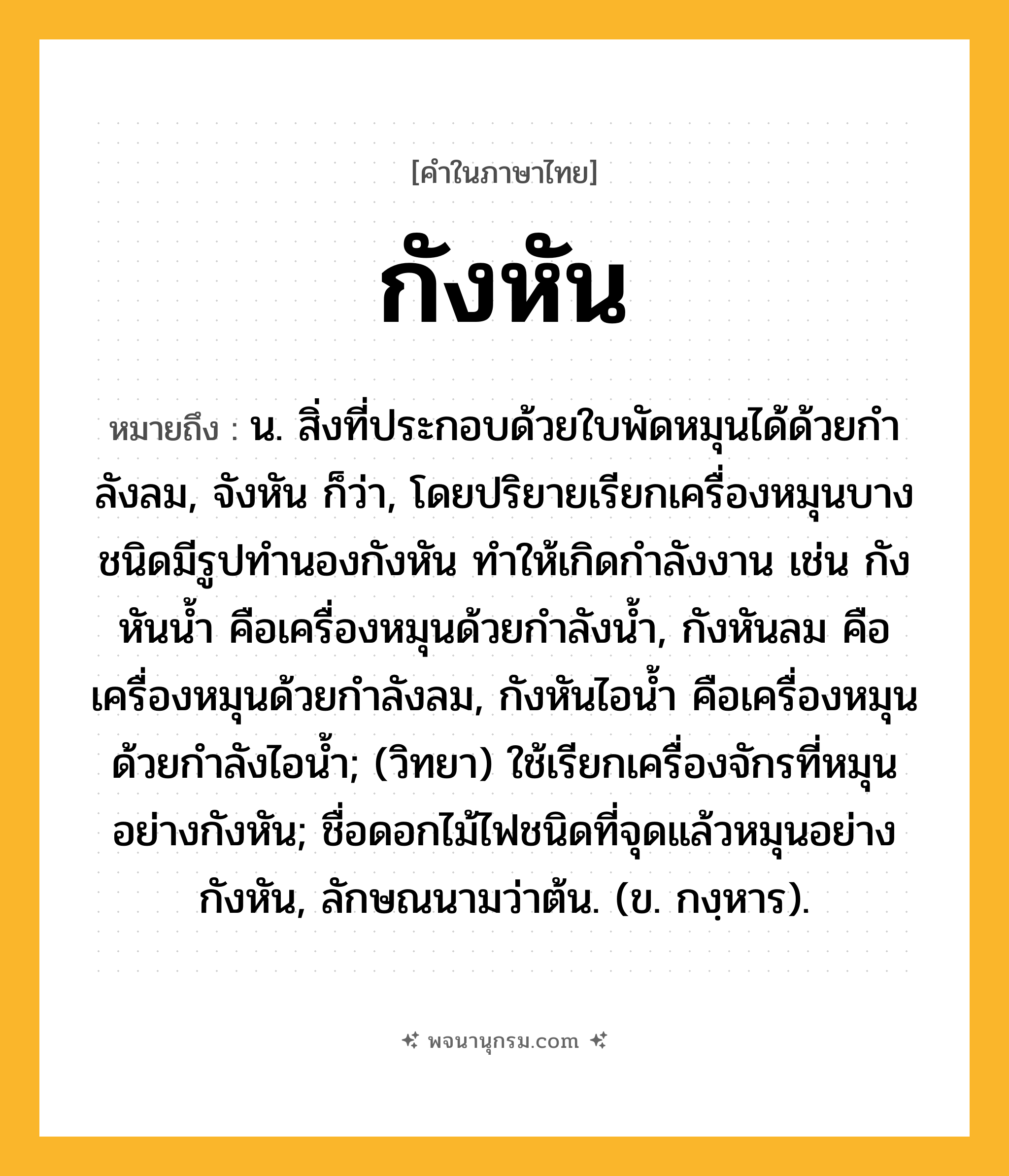 กังหัน ความหมาย หมายถึงอะไร?, คำในภาษาไทย กังหัน หมายถึง น. สิ่งที่ประกอบด้วยใบพัดหมุนได้ด้วยกําลังลม, จังหัน ก็ว่า, โดยปริยายเรียกเครื่องหมุนบางชนิดมีรูปทํานองกังหัน ทําให้เกิดกําลังงาน เช่น กังหันนํ้า คือเครื่องหมุนด้วยกําลังนํ้า, กังหันลม คือเครื่องหมุนด้วยกําลังลม, กังหันไอนํ้า คือเครื่องหมุนด้วยกําลังไอนํ้า; (วิทยา) ใช้เรียกเครื่องจักรที่หมุนอย่างกังหัน; ชื่อดอกไม้ไฟชนิดที่จุดแล้วหมุนอย่างกังหัน, ลักษณนามว่าต้น. (ข. กงฺหาร).