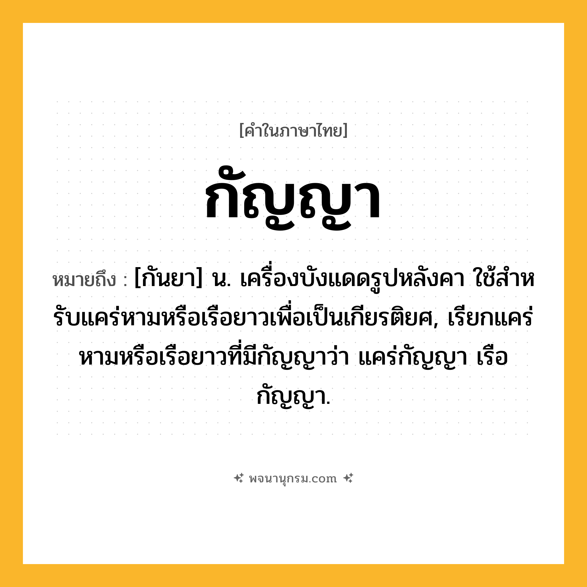 กัญญา ความหมาย หมายถึงอะไร?, คำในภาษาไทย กัญญา หมายถึง [กันยา] น. เครื่องบังแดดรูปหลังคา ใช้สําหรับแคร่หามหรือเรือยาวเพื่อเป็นเกียรติยศ, เรียกแคร่หามหรือเรือยาวที่มีกัญญาว่า แคร่กัญญา เรือกัญญา.