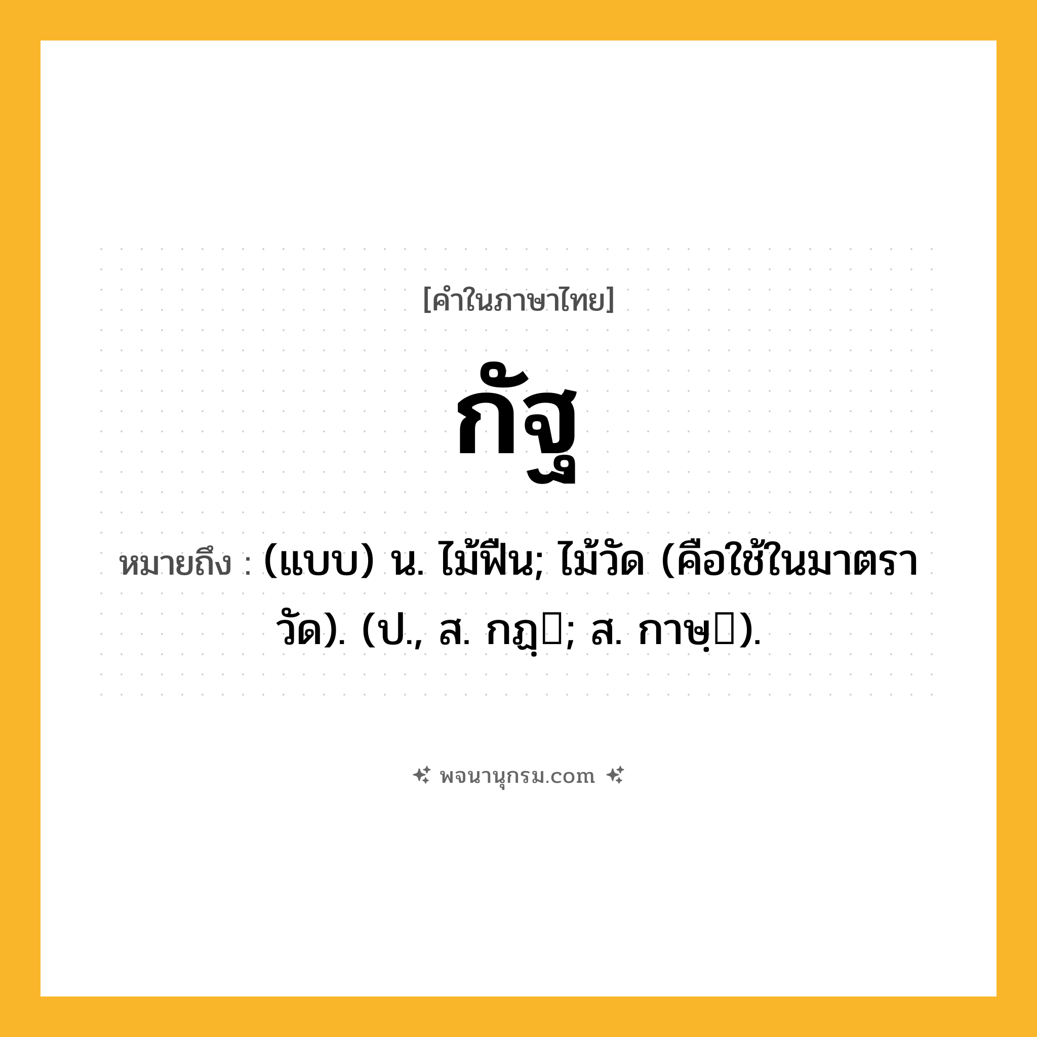 กัฐ ความหมาย หมายถึงอะไร?, คำในภาษาไทย กัฐ หมายถึง (แบบ) น. ไม้ฟืน; ไม้วัด (คือใช้ในมาตราวัด). (ป., ส. กฏฺ; ส. กาษฺ).