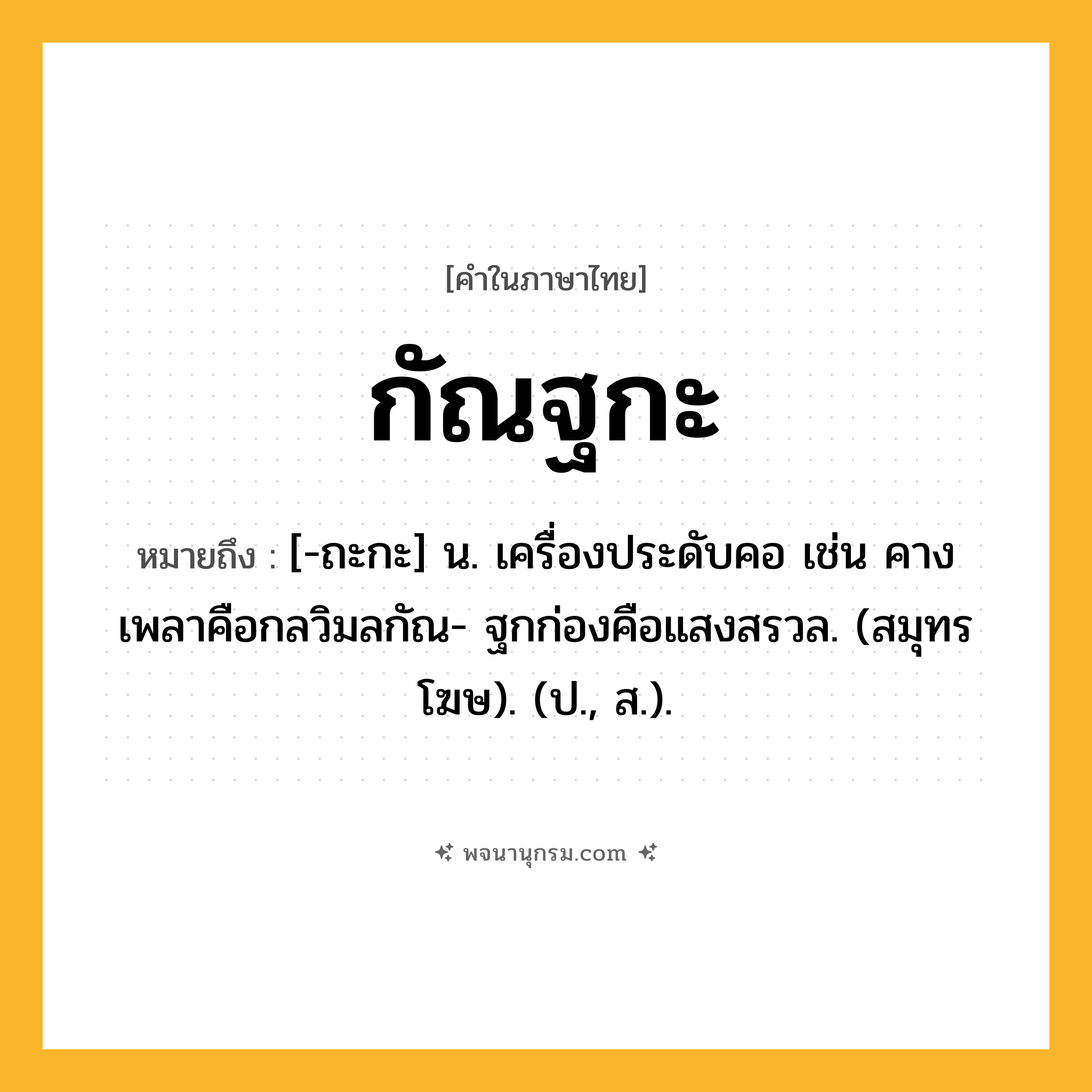 กัณฐกะ ความหมาย หมายถึงอะไร?, คำในภาษาไทย กัณฐกะ หมายถึง [-ถะกะ] น. เครื่องประดับคอ เช่น คางเพลาคือกลวิมลกัณ- ฐกก่องคือแสงสรวล. (สมุทรโฆษ). (ป., ส.).