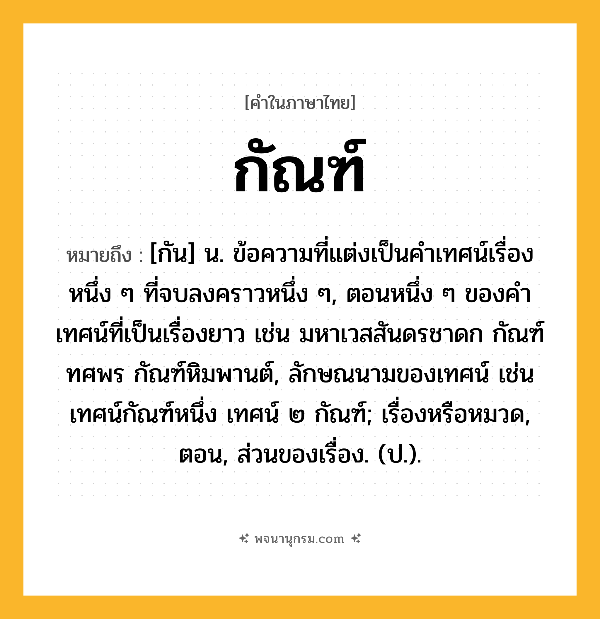 กัณฑ์ ความหมาย หมายถึงอะไร?, คำในภาษาไทย กัณฑ์ หมายถึง [กัน] น. ข้อความที่แต่งเป็นคําเทศน์เรื่องหนึ่ง ๆ ที่จบลงคราวหนึ่ง ๆ, ตอนหนึ่ง ๆ ของคําเทศน์ที่เป็นเรื่องยาว เช่น มหาเวสสันดรชาดก กัณฑ์ทศพร กัณฑ์หิมพานต์, ลักษณนามของเทศน์ เช่น เทศน์กัณฑ์หนึ่ง เทศน์ ๒ กัณฑ์; เรื่องหรือหมวด, ตอน, ส่วนของเรื่อง. (ป.).