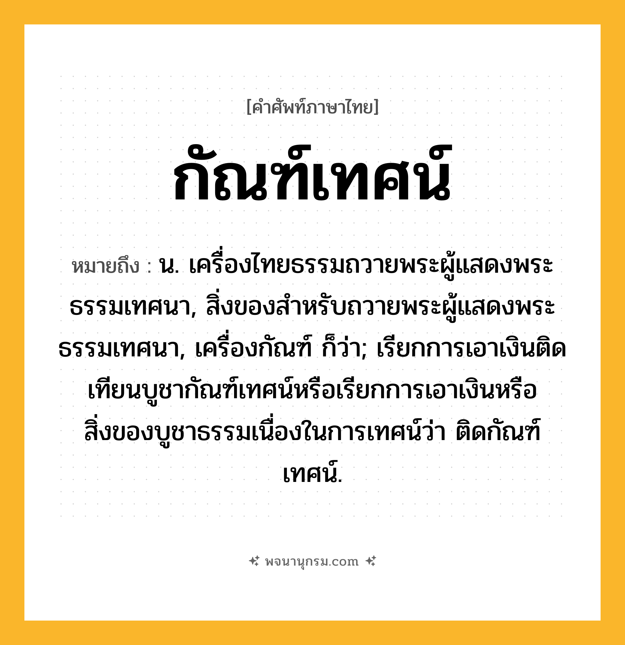 กัณฑ์เทศน์ ความหมาย หมายถึงอะไร?, คำในภาษาไทย กัณฑ์เทศน์ หมายถึง น. เครื่องไทยธรรมถวายพระผู้แสดงพระธรรมเทศนา, สิ่งของสําหรับถวายพระผู้แสดงพระธรรมเทศนา, เครื่องกัณฑ์ ก็ว่า; เรียกการเอาเงินติดเทียนบูชากัณฑ์เทศน์หรือเรียกการเอาเงินหรือสิ่งของบูชาธรรมเนื่องในการเทศน์ว่า ติดกัณฑ์เทศน์.