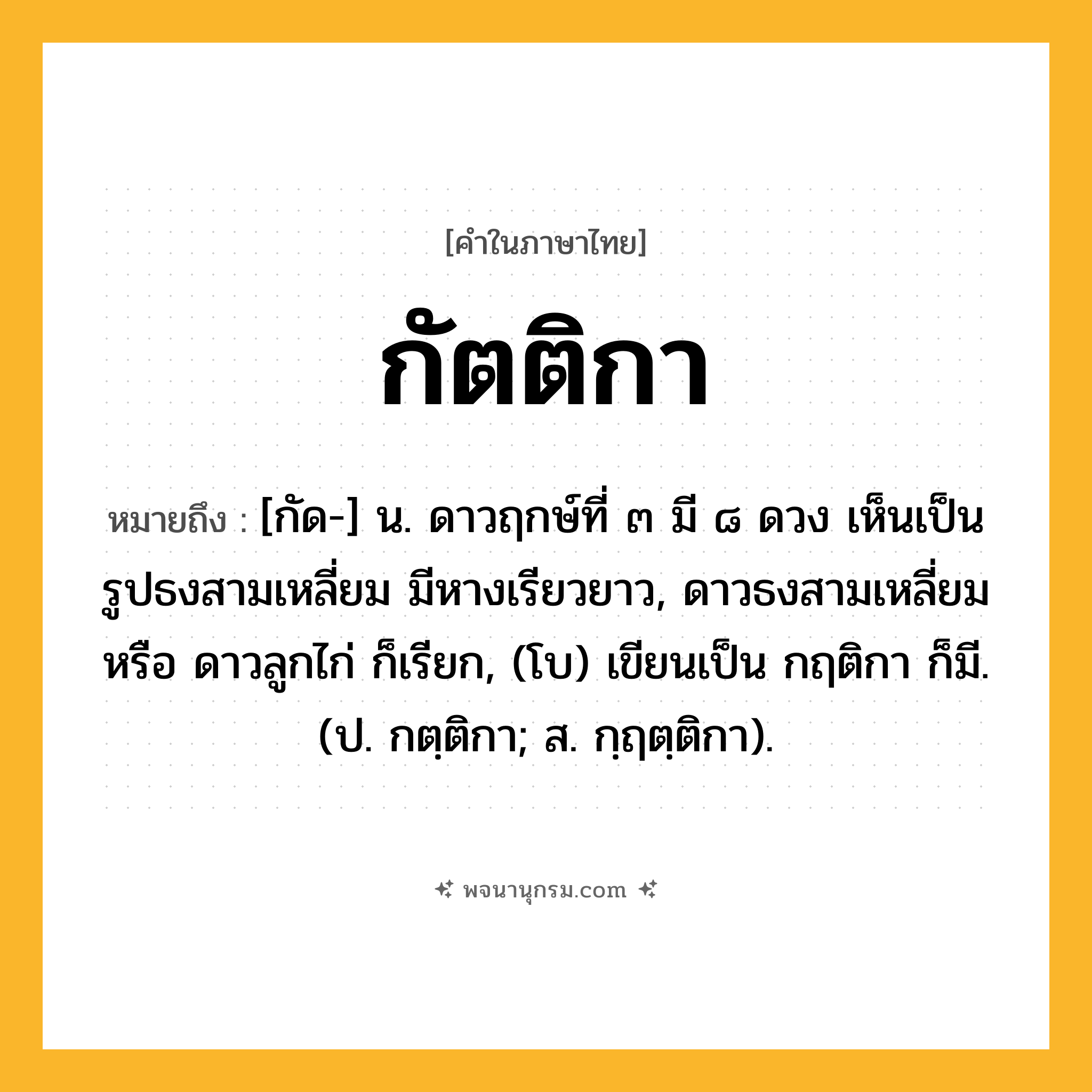 กัตติกา ความหมาย หมายถึงอะไร?, คำในภาษาไทย กัตติกา หมายถึง [กัด-] น. ดาวฤกษ์ที่ ๓ มี ๘ ดวง เห็นเป็นรูปธงสามเหลี่ยม มีหางเรียวยาว, ดาวธงสามเหลี่ยม หรือ ดาวลูกไก่ ก็เรียก, (โบ) เขียนเป็น กฤติกา ก็มี. (ป. กตฺติกา; ส. กฺฤตฺติกา).