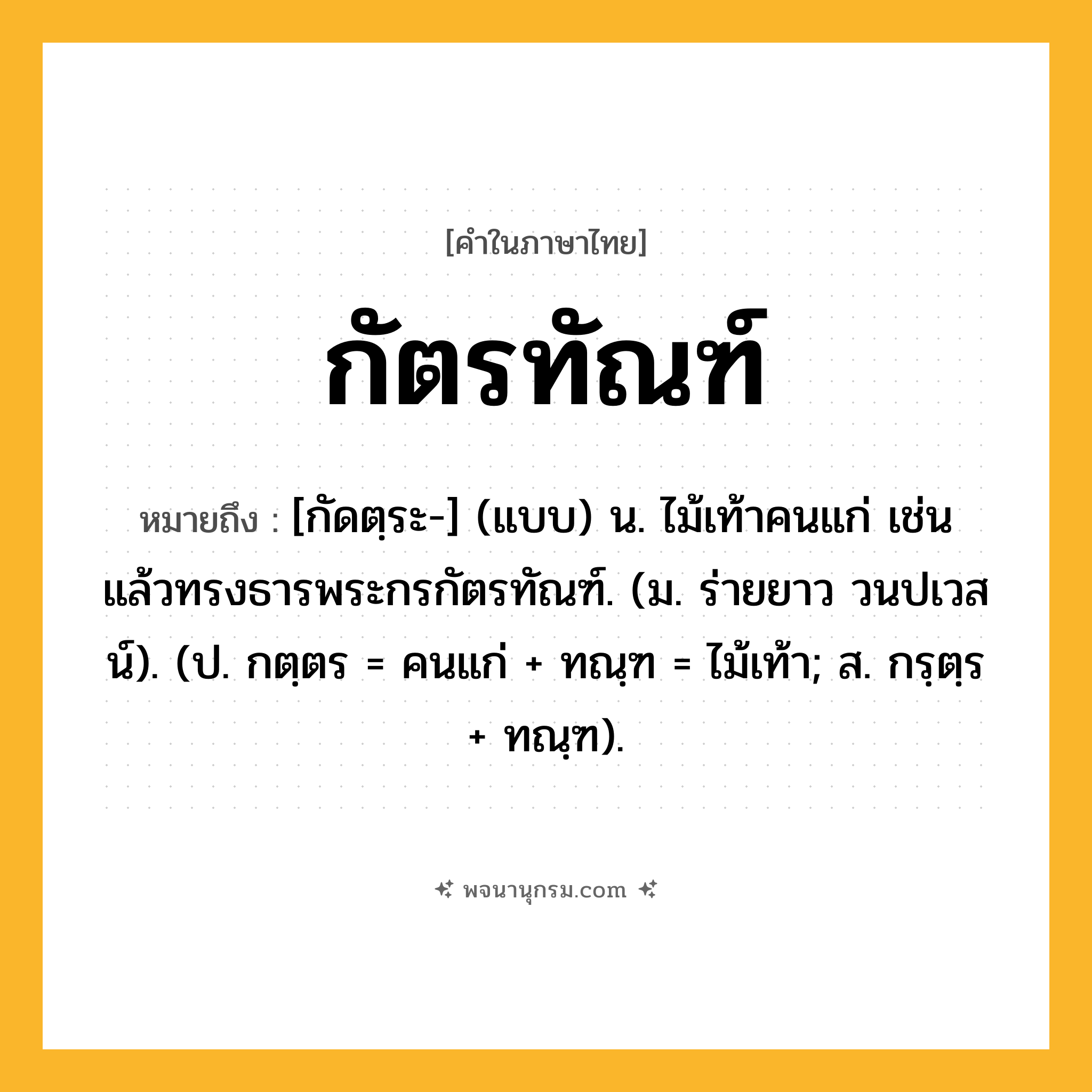 กัตรทัณฑ์ ความหมาย หมายถึงอะไร?, คำในภาษาไทย กัตรทัณฑ์ หมายถึง [กัดตฺระ-] (แบบ) น. ไม้เท้าคนแก่ เช่น แล้วทรงธารพระกรกัตรทัณฑ์. (ม. ร่ายยาว วนปเวสน์). (ป. กตฺตร = คนแก่ + ทณฺฑ = ไม้เท้า; ส. กรฺตฺร + ทณฺฑ).
