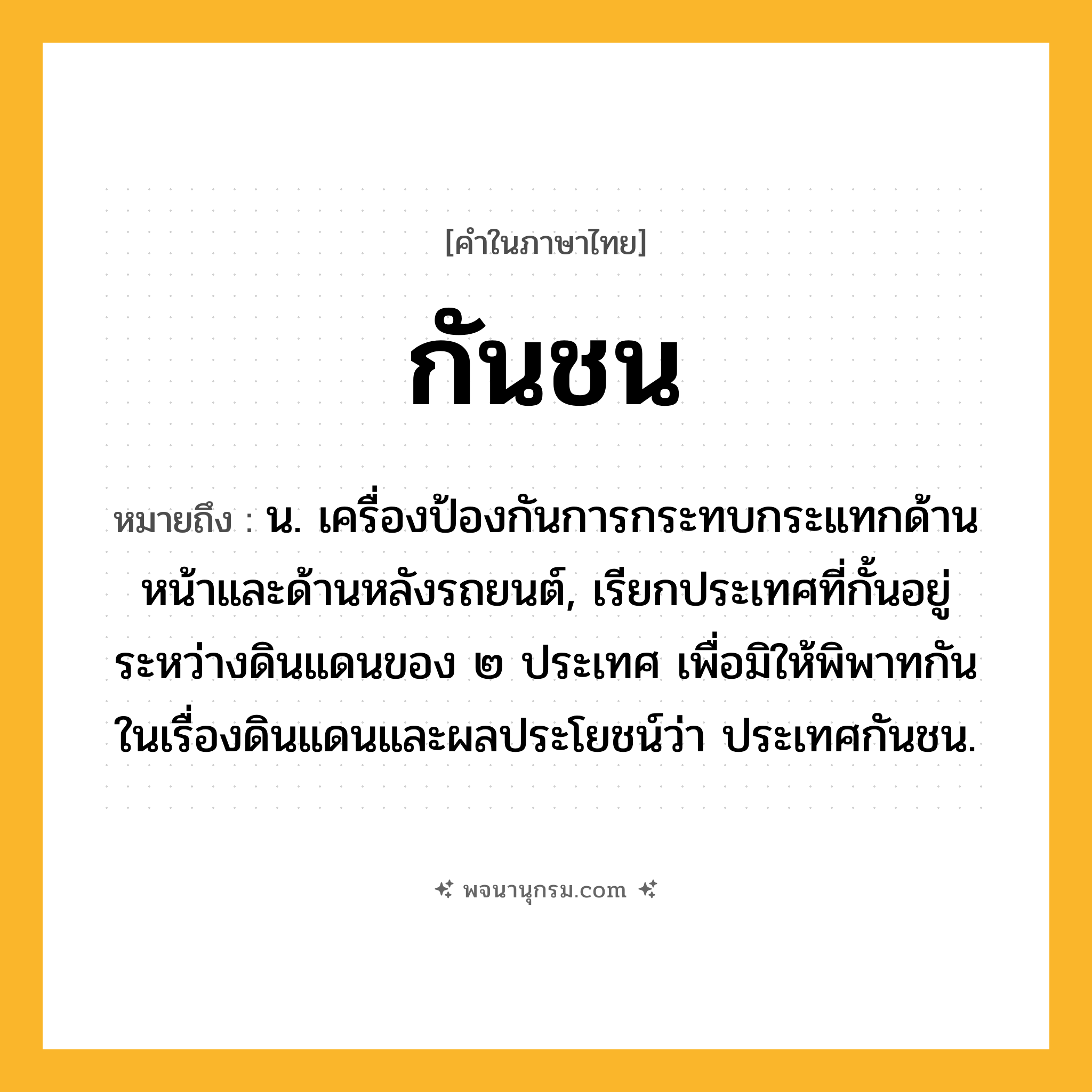 กันชน ความหมาย หมายถึงอะไร?, คำในภาษาไทย กันชน หมายถึง น. เครื่องป้องกันการกระทบกระแทกด้านหน้าและด้านหลังรถยนต์, เรียกประเทศที่กั้นอยู่ระหว่างดินแดนของ ๒ ประเทศ เพื่อมิให้พิพาทกันในเรื่องดินแดนและผลประโยชน์ว่า ประเทศกันชน.