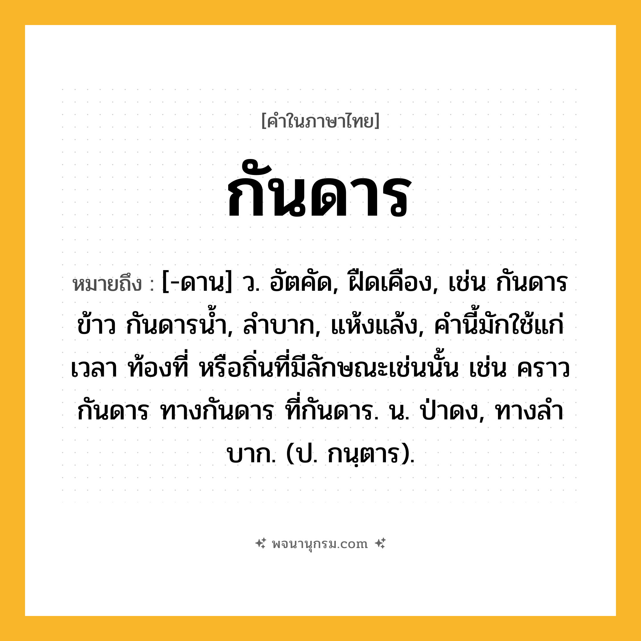 กันดาร ความหมาย หมายถึงอะไร?, คำในภาษาไทย กันดาร หมายถึง [-ดาน] ว. อัตคัด, ฝืดเคือง, เช่น กันดารข้าว กันดารน้ำ, ลําบาก, แห้งแล้ง, คํานี้มักใช้แก่เวลา ท้องที่ หรือถิ่นที่มีลักษณะเช่นนั้น เช่น คราวกันดาร ทางกันดาร ที่กันดาร. น. ป่าดง, ทางลําบาก. (ป. กนฺตาร).