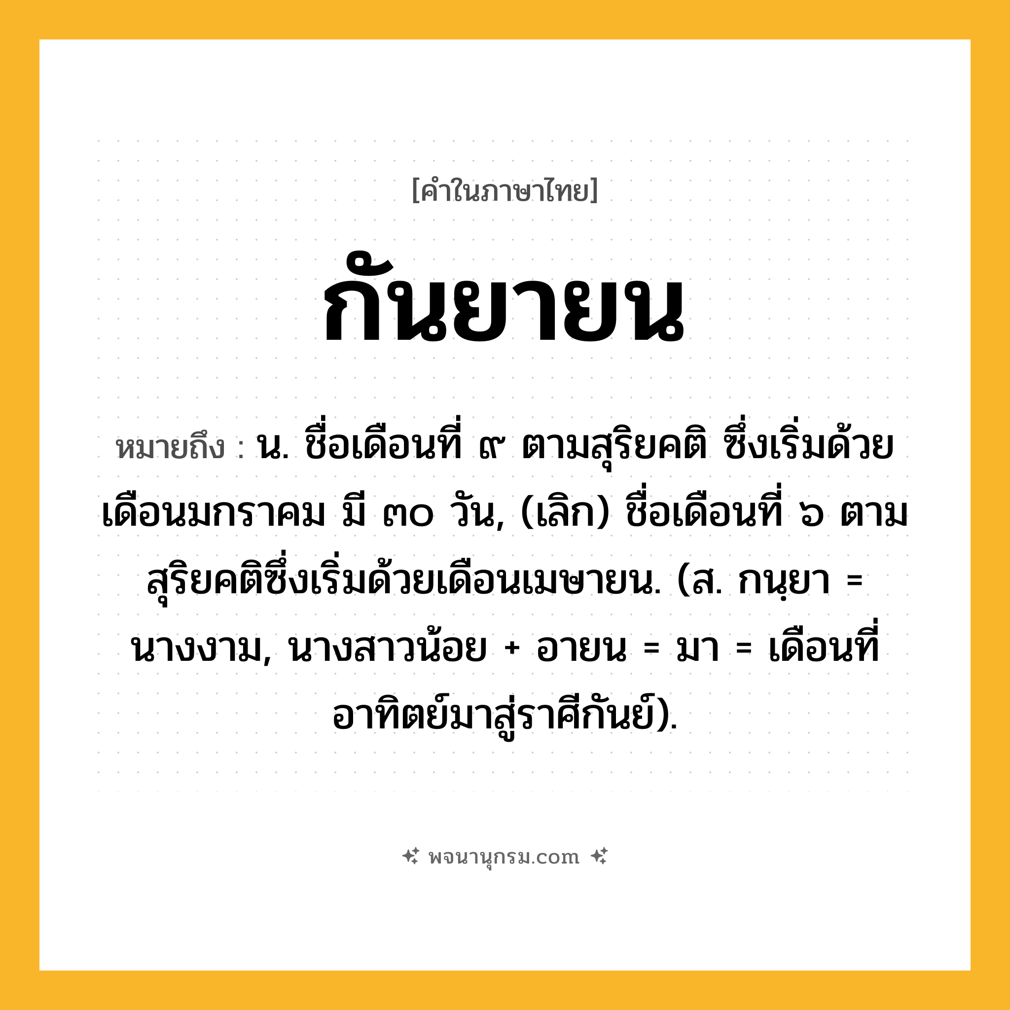 กันยายน ความหมาย หมายถึงอะไร?, คำในภาษาไทย กันยายน หมายถึง น. ชื่อเดือนที่ ๙ ตามสุริยคติ ซึ่งเริ่มด้วยเดือนมกราคม มี ๓๐ วัน, (เลิก) ชื่อเดือนที่ ๖ ตามสุริยคติซึ่งเริ่มด้วยเดือนเมษายน. (ส. กนฺยา = นางงาม, นางสาวน้อย + อายน = มา = เดือนที่อาทิตย์มาสู่ราศีกันย์).