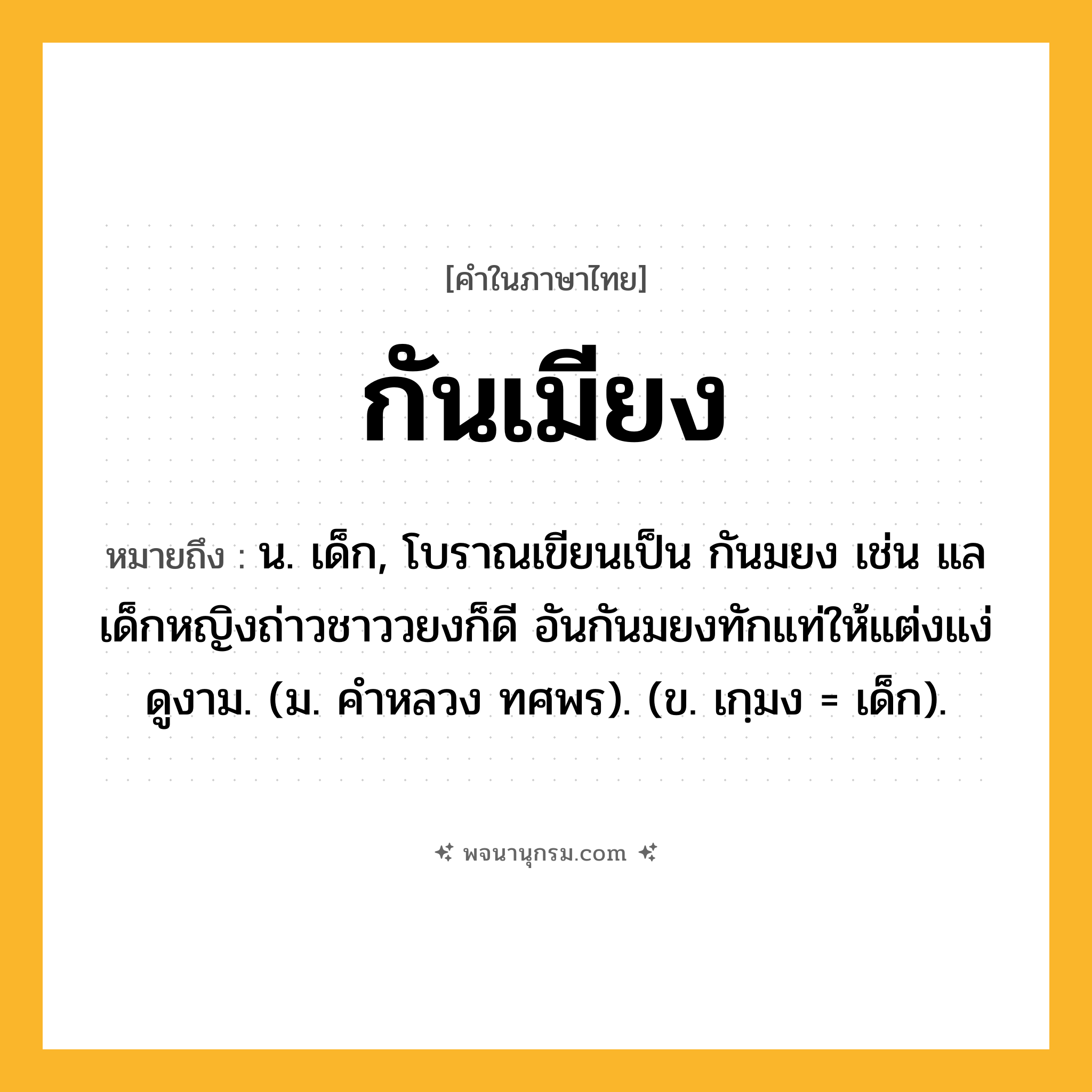 กันเมียง ความหมาย หมายถึงอะไร?, คำในภาษาไทย กันเมียง หมายถึง น. เด็ก, โบราณเขียนเป็น กันมยง เช่น แลเด็กหญิงถ่าวชาววยงก็ดี อันกันมยงทักแท่ให้แต่งแง่ดูงาม. (ม. คําหลวง ทศพร). (ข. เกฺมง = เด็ก).