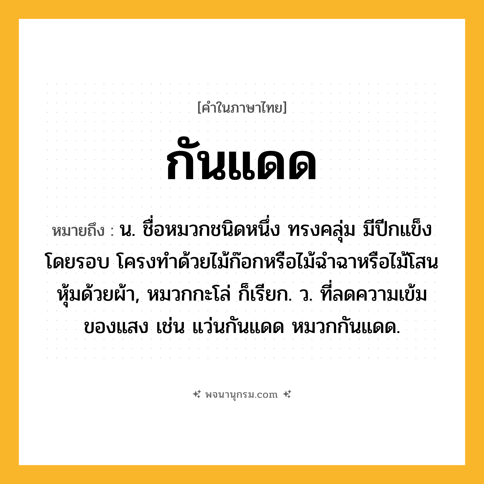 กันแดด ความหมาย หมายถึงอะไร?, คำในภาษาไทย กันแดด หมายถึง น. ชื่อหมวกชนิดหนึ่ง ทรงคลุ่ม มีปีกแข็งโดยรอบ โครงทำด้วยไม้ก๊อกหรือไม้ฉำฉาหรือไม้โสน หุ้มด้วยผ้า, หมวกกะโล่ ก็เรียก. ว. ที่ลดความเข้มของแสง เช่น แว่นกันแดด หมวกกันแดด.