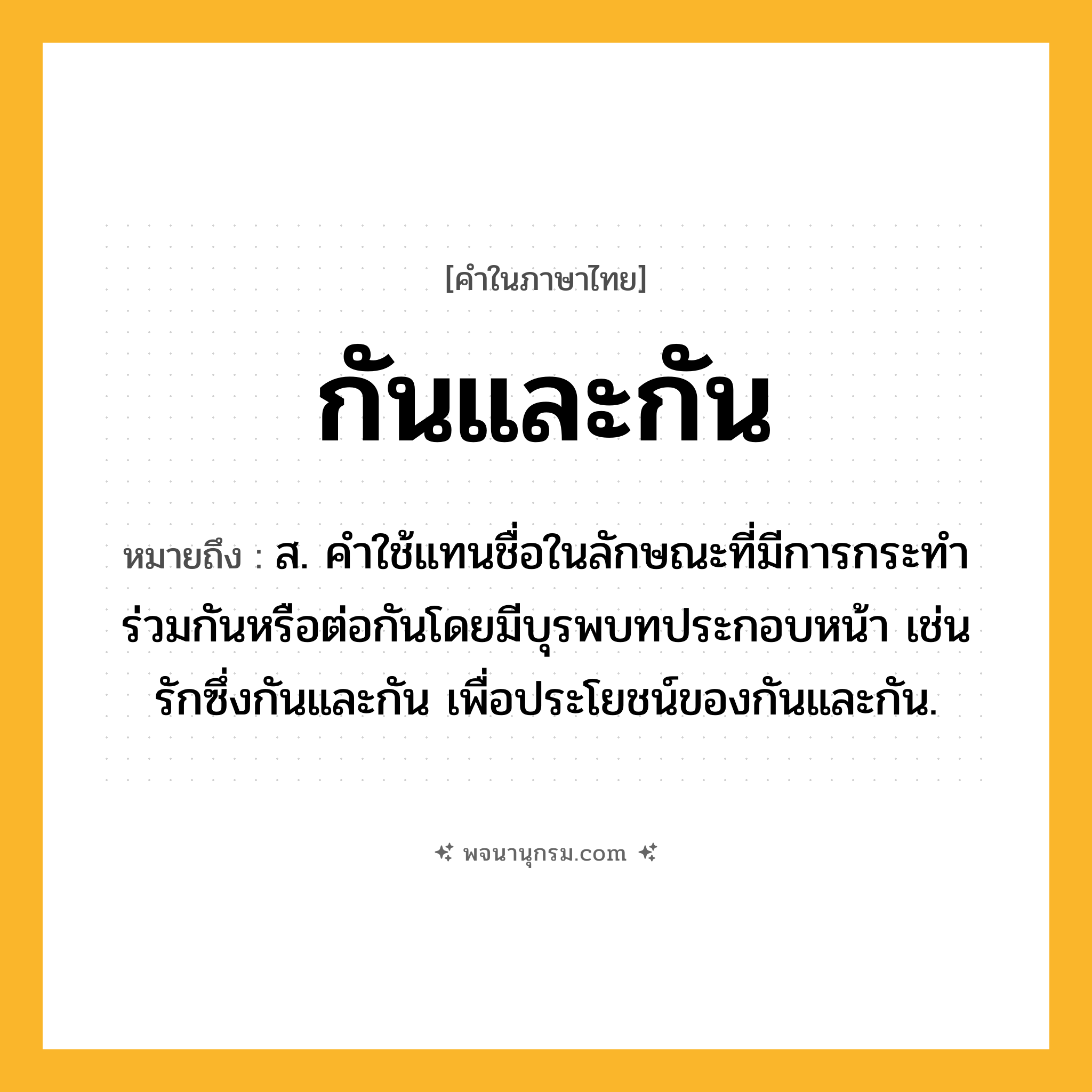 กันและกัน ความหมาย หมายถึงอะไร?, คำในภาษาไทย กันและกัน หมายถึง ส. คําใช้แทนชื่อในลักษณะที่มีการกระทําร่วมกันหรือต่อกันโดยมีบุรพบทประกอบหน้า เช่น รักซึ่งกันและกัน เพื่อประโยชน์ของกันและกัน.