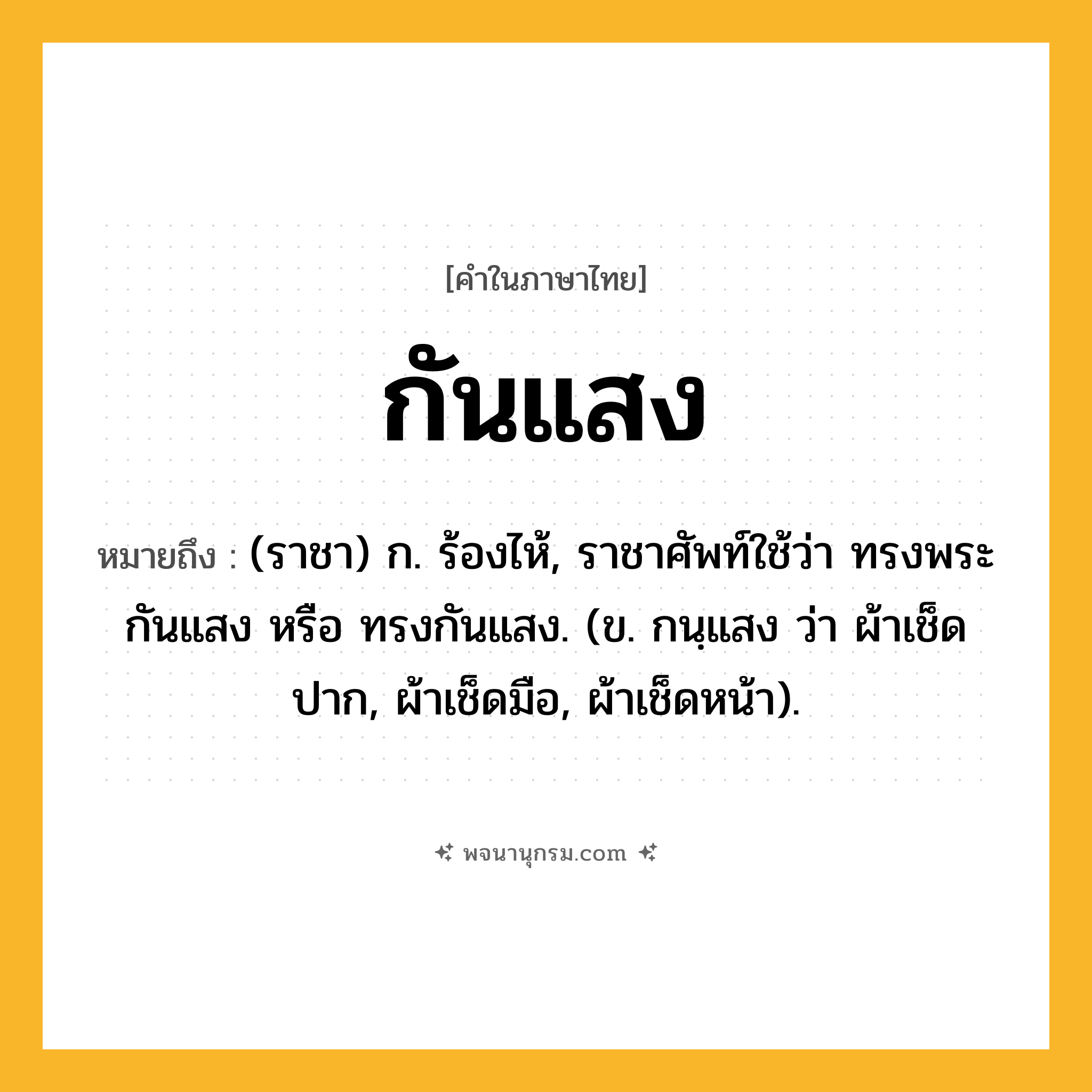 กันแสง ความหมาย หมายถึงอะไร?, คำในภาษาไทย กันแสง หมายถึง (ราชา) ก. ร้องไห้, ราชาศัพท์ใช้ว่า ทรงพระกันแสง หรือ ทรงกันแสง. (ข. กนฺแสง ว่า ผ้าเช็ดปาก, ผ้าเช็ดมือ, ผ้าเช็ดหน้า).