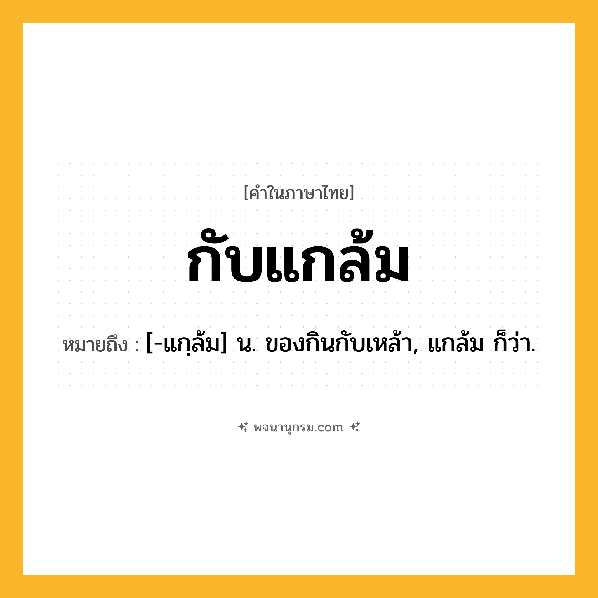 กับแกล้ม ความหมาย หมายถึงอะไร?, คำในภาษาไทย กับแกล้ม หมายถึง [-แกฺล้ม] น. ของกินกับเหล้า, แกล้ม ก็ว่า.