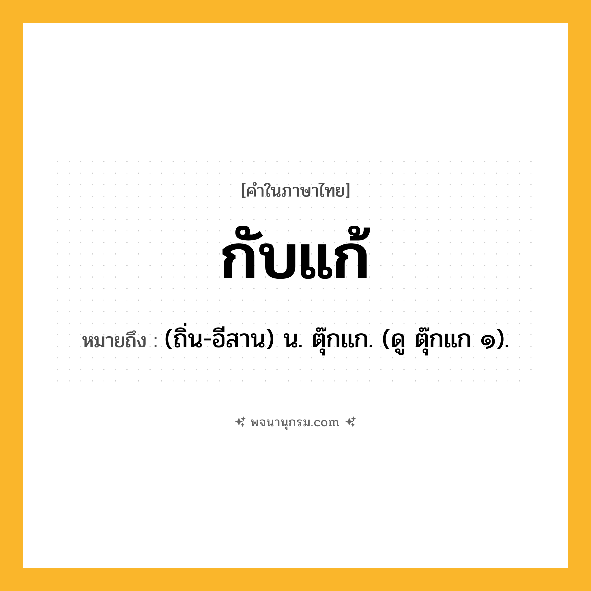 กับแก้ ความหมาย หมายถึงอะไร?, คำในภาษาไทย กับแก้ หมายถึง (ถิ่น-อีสาน) น. ตุ๊กแก. (ดู ตุ๊กแก ๑).