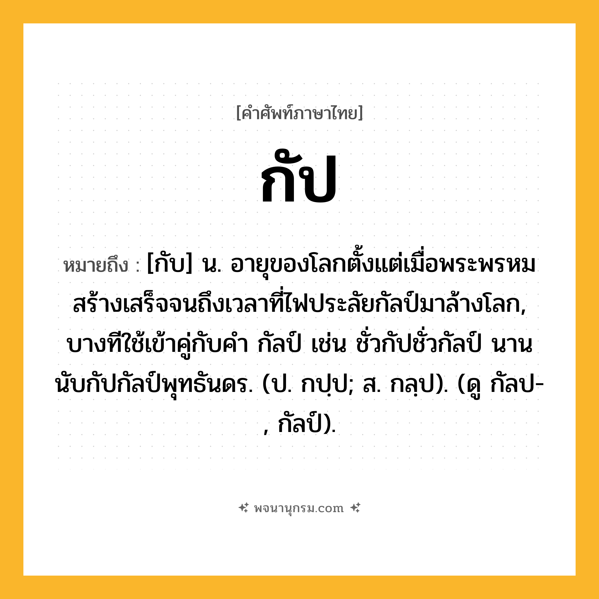 กัป ความหมาย หมายถึงอะไร?, คำในภาษาไทย กัป หมายถึง [กับ] น. อายุของโลกตั้งแต่เมื่อพระพรหมสร้างเสร็จจนถึงเวลาที่ไฟประลัยกัลป์มาล้างโลก, บางทีใช้เข้าคู่กับคํา กัลป์ เช่น ชั่วกัปชั่วกัลป์ นานนับกัปกัลป์พุทธันดร. (ป. กปฺป; ส. กลฺป). (ดู กัลป-, กัลป์).
