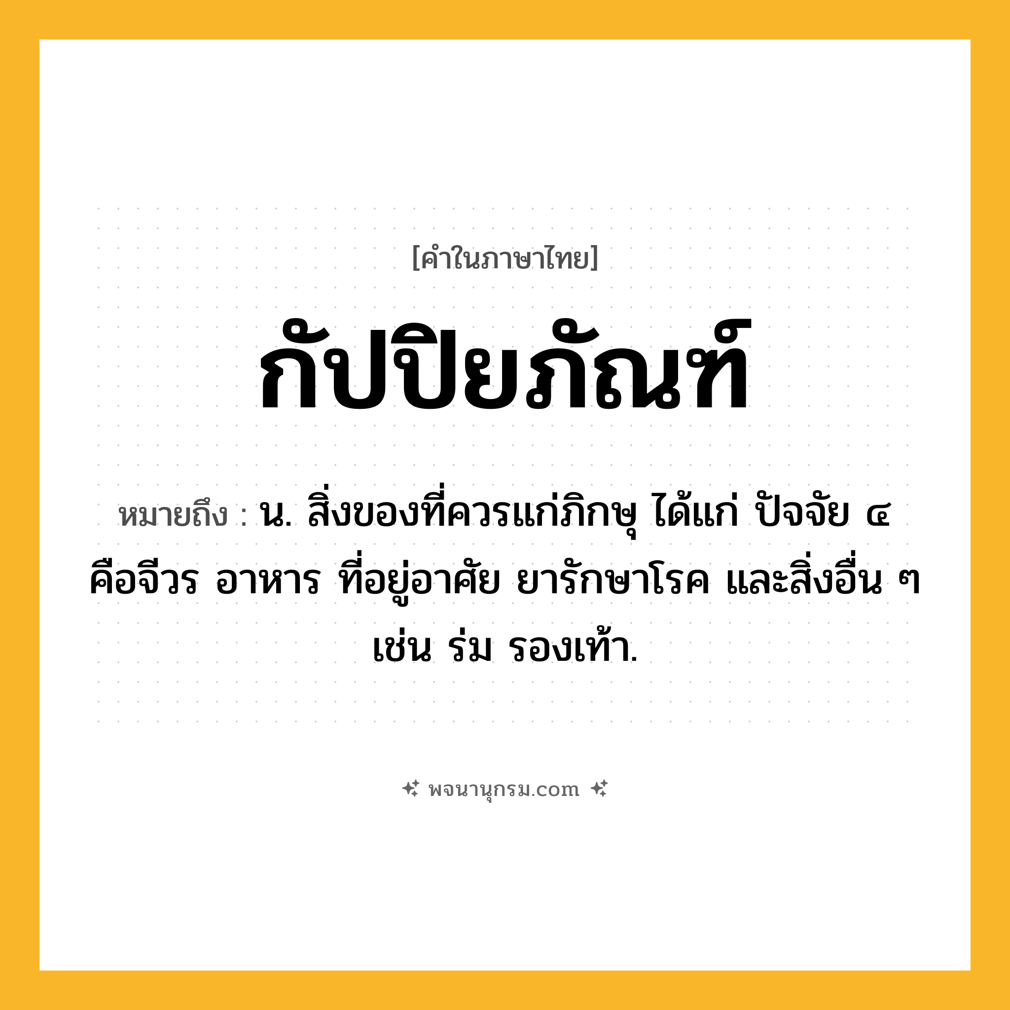 กัปปิยภัณฑ์ ความหมาย หมายถึงอะไร?, คำในภาษาไทย กัปปิยภัณฑ์ หมายถึง น. สิ่งของที่ควรแก่ภิกษุ ได้แก่ ปัจจัย ๔ คือจีวร อาหาร ที่อยู่อาศัย ยารักษาโรค และสิ่งอื่น ๆ เช่น ร่ม รองเท้า.
