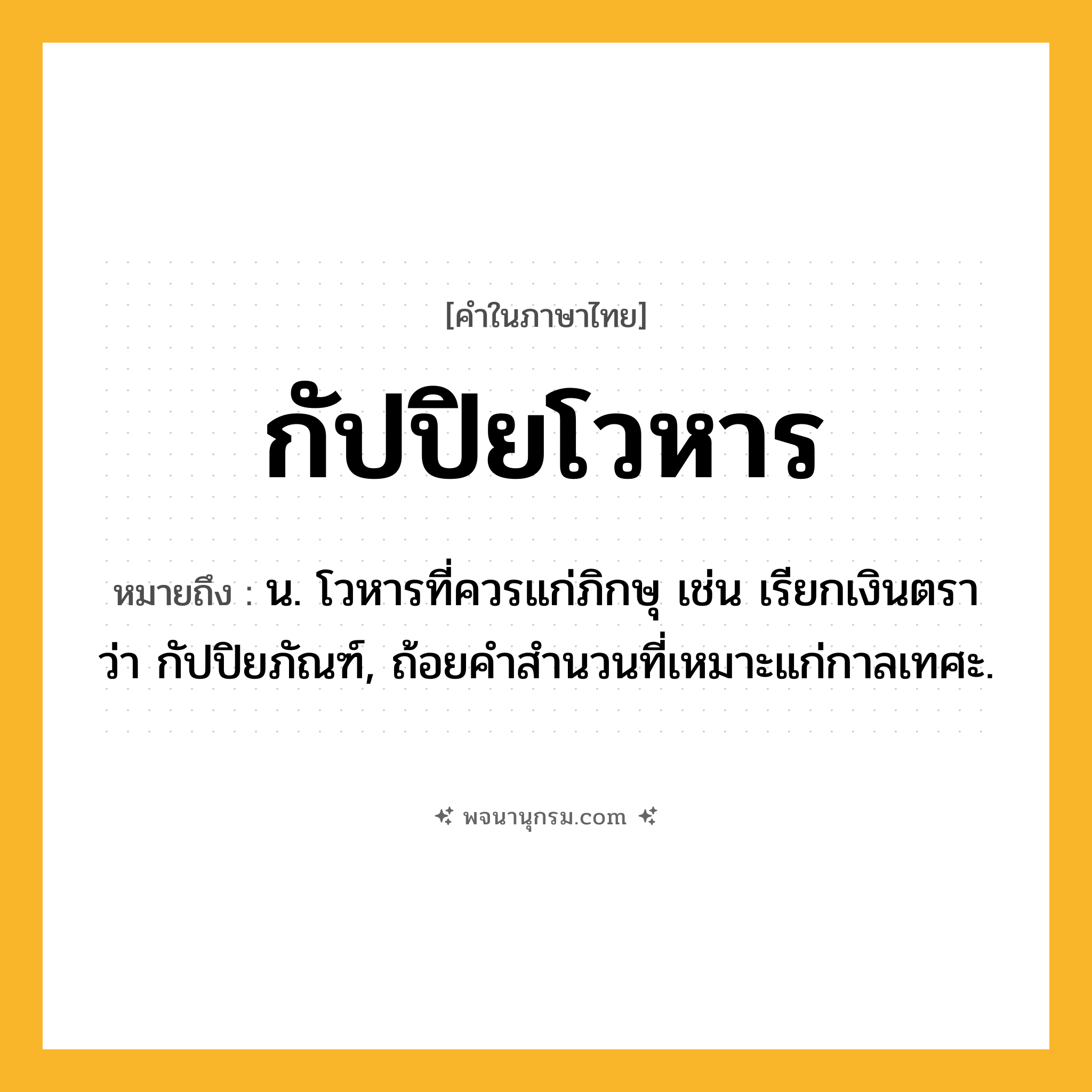 กัปปิยโวหาร ความหมาย หมายถึงอะไร?, คำในภาษาไทย กัปปิยโวหาร หมายถึง น. โวหารที่ควรแก่ภิกษุ เช่น เรียกเงินตรา ว่า กัปปิยภัณฑ์, ถ้อยคําสํานวนที่เหมาะแก่กาลเทศะ.