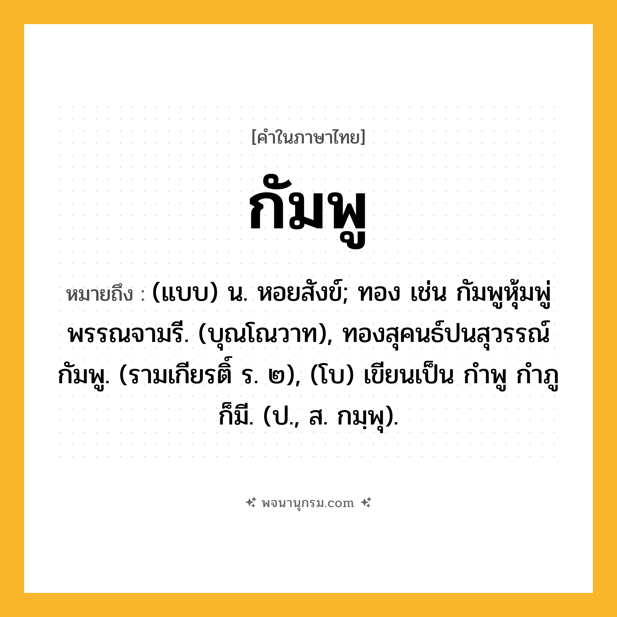 กัมพู ความหมาย หมายถึงอะไร?, คำในภาษาไทย กัมพู หมายถึง (แบบ) น. หอยสังข์; ทอง เช่น กัมพูหุ้มพู่พรรณจามรี. (บุณโณวาท), ทองสุคนธ์ปนสุวรรณ์กัมพู. (รามเกียรติ์ ร. ๒), (โบ) เขียนเป็น กําพู กําภู ก็มี. (ป., ส. กมฺพุ).