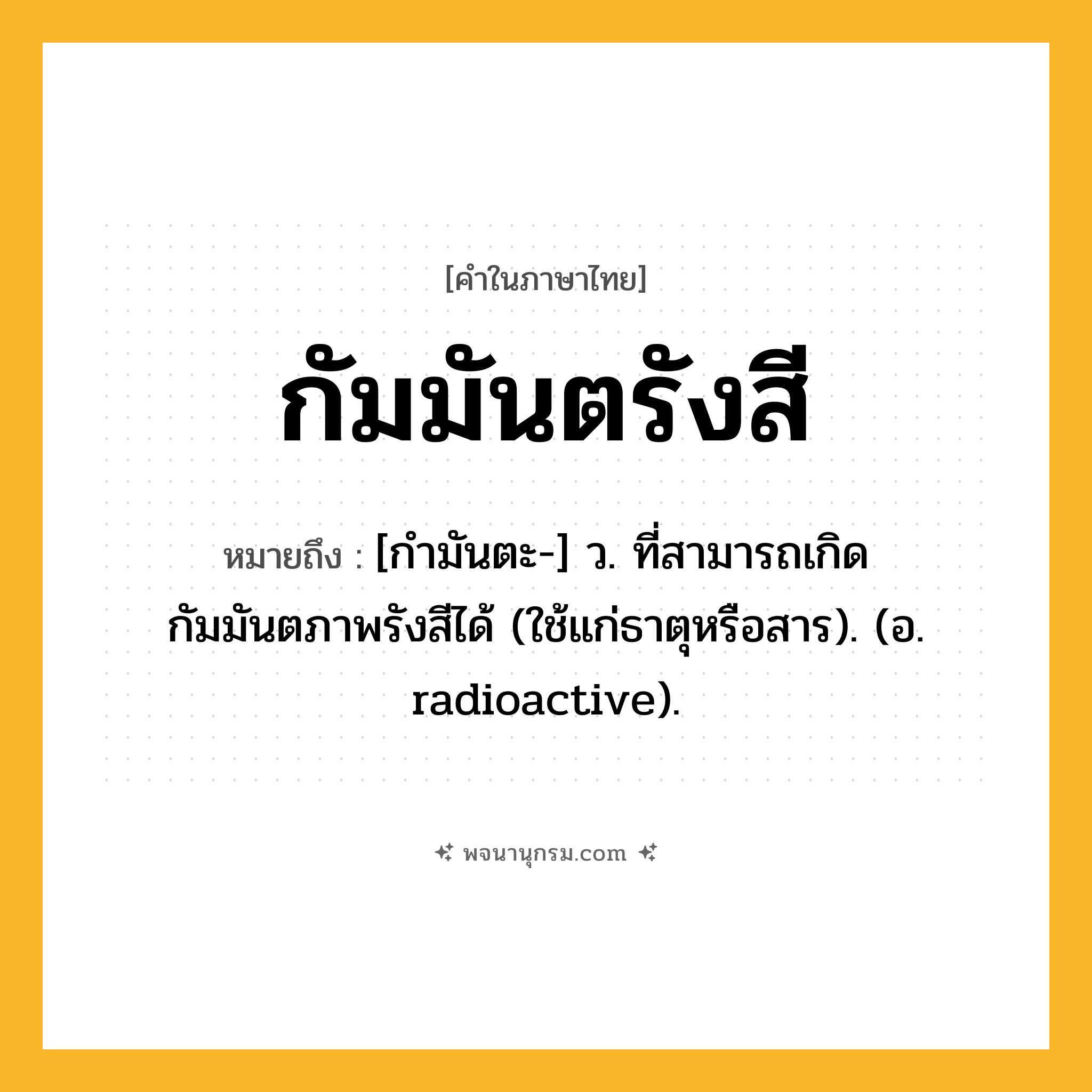 กัมมันตรังสี ความหมาย หมายถึงอะไร?, คำในภาษาไทย กัมมันตรังสี หมายถึง [กํามันตะ-] ว. ที่สามารถเกิดกัมมันตภาพรังสีได้ (ใช้แก่ธาตุหรือสาร). (อ. radioactive).