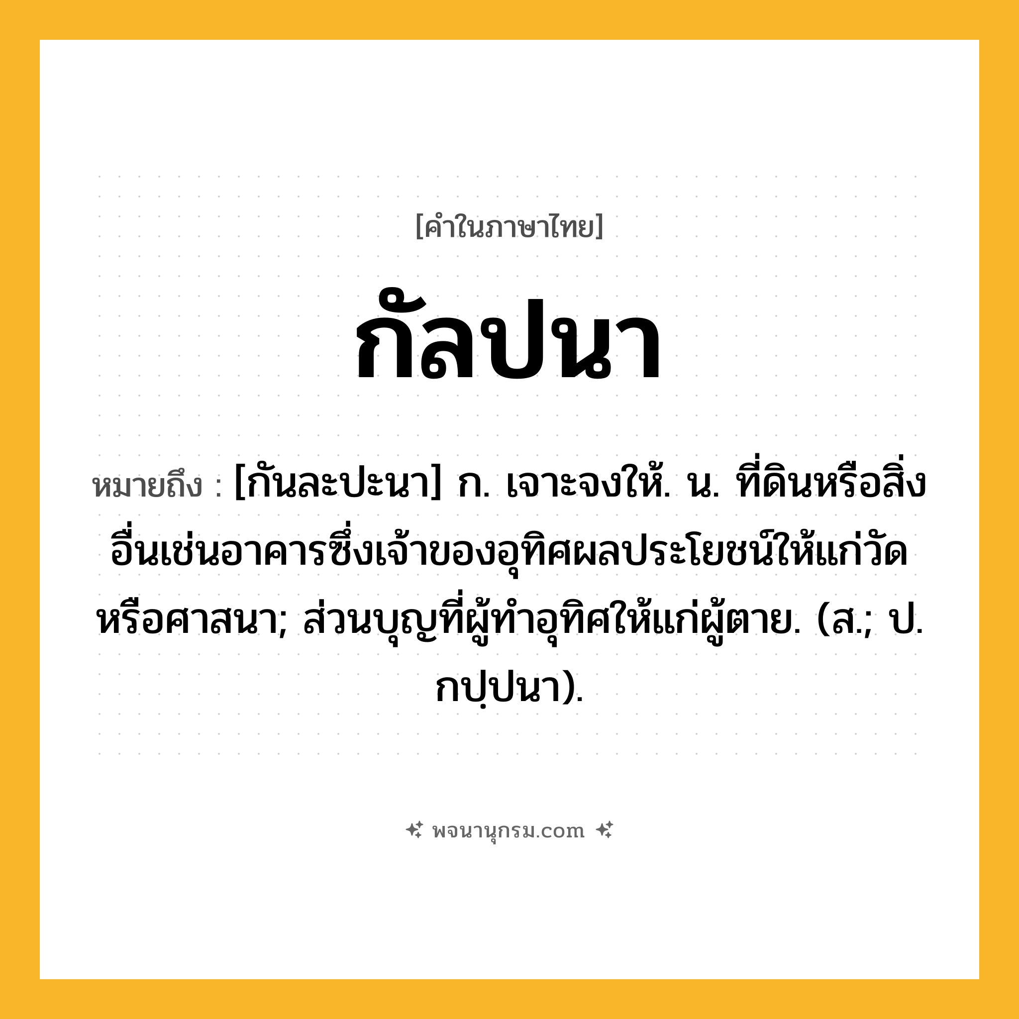 กัลปนา ความหมาย หมายถึงอะไร?, คำในภาษาไทย กัลปนา หมายถึง [กันละปะนา] ก. เจาะจงให้. น. ที่ดินหรือสิ่งอื่นเช่นอาคารซึ่งเจ้าของอุทิศผลประโยชน์ให้แก่วัดหรือศาสนา; ส่วนบุญที่ผู้ทําอุทิศให้แก่ผู้ตาย. (ส.; ป. กปฺปนา).